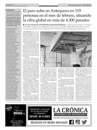 ANTEQUERA. Nuevo vara-
palo para el empleo en la ciu-
dad de Antequera. Y es que,
continúa subiendo el número
de personas paradas, que
ascienden ya a un total de
4.373 tras un aumento en este
último mes de más de un cen-
tenar de desempleados.
De esta forma, sigue nega-
tiva la tendencia del mercado
laboral en este año 2021, refle-
jando las consecuencias de la
pandemia a este respecto.
En este sentido, en el mes se
febrero se han unido a las lis-
tas del SAE un total de 119
personas que se suman a las
64 del mes de enero de esta
anualidad.
El global sobrepasa de
nuevo los 4.300 parados,
número que no se anotaba
desde abril de 2020 cuando la
cifra era de 4.380 y cuyo dato
fue el peor de la serie del
pasado ejercicio coincidiendo
con la época de confina-
miento y paralización, prácti-
camente, de toda la actividad.
Además, esto se traduce tam-
bién en que hay 910 desem-
pleados más en comparación
con el mismo mes del pasado
año, pues febrero de 2020
anotaba una tasa global de
3.463 personas paradas.
Sin embargo, y a diferen-
cia de los anteriores meses, en
éste el aumento en el sector
masculino es mayor ya que ha
registrado 73 parados mien-
tras que el restante, es decir,
43 paradas son mujeres. En
conjunto, sin embargo, son
un total de 2.720 mujeres des-
empleadas y 1.653 hombres
desempleados.
Como cada vez que salen
los datos de paro registra-
dos en la ciudad, el alcalde de
Antequera, Manolo Barón, ha
valorado las cifras mensuales
y ha asegurado que son
“horribles para todos”.
“España ha superado los 4
millones, ha subido en Ante-
quera, en Málaga, en Andalu-
cía... en todos sitios”, lamentó
el regidor, quien espera que
la vacunación contra la
COVID-19 no solo repercuta
en la salud, sino también en
la economía.
En concreto, de Antequera
puntualizó que son “más o
menos los mismos datos que
el año pasado” del peor que
se registró. Por ello, consideró
que “nos estamos mante-
niendo, dentro de la gravedad
y no vamos a peor”. “No
quiero compararme con nadie
pero ojalá España hubiera
tenido los datos de Ante-
quera, no de este mes, que
han sido todos malos, sino en
la evolución del desempleo”,
argumentó, añadiendo que
Antequera con estas cifras ha
demostrado que, pese a tener
“dependencia” de sectores
que han sufrido muchísimo
con esta crisis, hay otros pila-
res en los que puede susten-
tarse.
“Espero que estos sean los
últimos peores datos”, conti-
nuó el regidor, que deseó que
la economía pueda repuntar
y la primavera sea mejor en
este sentido.
Por otro lado, manifestó
que añoraba que las políti-
cas del Gobierno de España
vayan orientadas directa-
mente a la creación de empleo
y así los demás “puedan
hacer uso de ellas”. Al hilo de
esto, puso sobre la mesa algu-
nos de los datos que registra
España en este momento
como pueden ser más de 4
millones de parados; casi un
millón de trabajadores en
ERTE; 600.000 autónomos
en cese de actividad; o pér-
dida de empleo elevada a más
de 400.000 empleos.
“Con el estado del césped
es que es muy complicado
jugar. Con estos datos es muy
complicado pero, aún así,
creo que nosotros tenemos
una estrategia y un mapa de
actividad que permite que
algunos pilares se hayan man-
tenido y eso para Antequera
es muy bueno”, finalizó, con-
cluyendo en que esto permi-
tirá una recuperación más
rápida de la ciudad porque
habrá que levantar menos
pilares y recordando que
dicha recuperación coincidirá
también con grandes proyec-
tos que hay previstos en la
ciudad como el Puerto Seco.
El paro sube en Antequera en 119
personas en el mes de febrero, situando
la cifra global en más de 4.300 parados
u EL ALCALDE DE ANTEQUERA, MANOLO BARÓN, asegura que son datos “horribles
para todos” aunque, sin embargo, insiste en que Antequera tiene diferentes pilares en los
que apoyarse pese a tener “dependencia” de sectores muy afectados por la pandemia
Antequera Ciudad
La Crónica 6
Del sábado 6 al viernes 12 de marzo de 2021
ç
Por Juan Segundo Díaz Núñez
ROMANCECDXXXV
Enelquesehabladelanueva
ocupación de la rotonda del
cementerio por una construc-
ciónhartohorteradepatrimo-
niomundial,yserecuerdaque
la solicitud se hizo hace
mucho, mucho tiempo.
No se gana pa sorpresas
en esta bendita tierra
y cada día que pasa
se sale de la chistera
un truco nuevo, un anuncio,
una cosa que no era
y ahora se ha convertido
en una cosa muy nueva
para ir a hacerse fotos
al inaugurar la entrega.
No hace mucho, pal polígono
dirigía mi cafetera
que es mi coche harto sencillo
para ver mi compañera
que está allí, en el hospital
sufriendo la dura espera
para que le den el alta
de enfermedad pasajera,
y me encuentro en la rotonda
del cementerio una empresa
que estaba llevando a cabo
allí en la circunferencia
concienzuda y de hormigón
una estructura guerrera
de fuerte que parecía
la masa que construyeran,
y al poco tiempo, al pasar
veo una flecha puntera
con círculo alrededor
y una inscripción por fuera
de PATRIMONIO MUNDIAL
que resulta algo hortera,
y se me vino a la mente
quehacemuchas,muchasfechas
se solicitó que fuera
declarado patrimonio
esa cuestión de las cuevas,
pero quiso el devenir
que aquella cuestión tan vieja
tardara un poco de tiempo,
tardara más de la cuenta
y que se apuntara el tanto
de una cuestión tan vieja
alguien que vino después
y encontró la cosa hecha.
Así es la historia señores,
así se escribe y respeta
y se aprovecha la gente
de cosas que otro hiciera,
pero ahí queda la rotonda
con una foto postrera.
uOPINIÓN
 