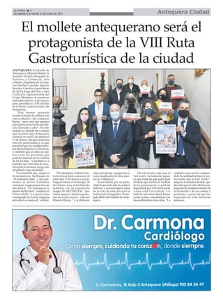 Antequera Ciudad
La Crónica 8
Del sábado 6 al viernes 12 de marzo de 2021
ç
ANTEQUERA. El alcalde de
Antequera, Manolo Barón; la
teniente alcalde delegada de
Turismo y Comercio, Ana
Cebrián; el gerente de Exclusi-
vas Sánchez-Garrido, Ignacio
Sánchez Garrido; el presidente
deACIA, Jorge del Pino; y Sara
Urdiciain, representante del
Grupo Heineken, se reunieron
el pasado jueves, 4 de marzo,
para presentar la VIII edición
de la Ruta Gastroturística de
Antequera.
“Nos hemos pensado
mucho el hecho de celebrar esta
nueva edición”, dio comienzo
Barón, “pero creo que nuestra
previsión nos ha hecho decidir-
nos a llevarla a cabo”. En este
sentido, elAlcalde hizo constar
que se prevé que Antequera
continúe en nivel 2 de alarma el
17 de marzo, día que arrancará
esta cita gastronómica, lo que
permitirá que los establecimien-
tos abran hasta las 21:30 horas,
y también que se suba de cua-
tro a seis las personas que
podrán reunirse (en el exterior
de los locales), “y también va a
permitir que esta idea de recu-
peración económica tenga más
amplitud y más facilidad”.
Una medida que, según el
Ayuntamiento, ha llegado en
“el momento justo”, y que per-
mitirá al sector hostelero
comenzar a regenerarse tras un
año difícil. “En Antequera lo
hemos hecho bien”, continuó el
Primer Edil, “ya que hemos
conseguido no cerrar ninguna
actividad no esencial”, afirmó.
De esta forma, la Ruta Gras-
troturística dará comienzo el
miércoles 17 de marzo y se pro-
longará hasta el domingo, 28
del mismo mes, coincidiendo
también con la exposición
magna IN AETERNVM, “que
traerá seguro a muchas perso-
nas de la provincia”, vaticinó
Manolo Barón, “y si abrieran
otras provincias, aunque eso es
más complicado, de otros pun-
tos de Andalucía”.
Ana Cebrián, por su parte,
celebró que este año se pudiera
celebrar, y anunció que el tema
de la ruta de este año será la
Indicación Geográfica Prote-
gida (IGP) del mollete deAnte-
quera.
De esta forma, este será el
‘leit motiv’ de todas las tapas,
ya que todas las que participan
tendrán que incluir el mollete
en su preparación, y podrán
degustarse por 2,50 euros junto
a una caña Cruzcampo. Un
total de seis rutas darán forma
a este evento, coincidiendo con
las establecidas otros años. “La
verdad es que nos ha sorpren-
dido la cantidad de bares y res-
taurantes que se han unido”,
aseguró la teniente alcalde, que
desveló que en esta edición par-
ticiparán 40 establecimientos de
la localidad y de sus anejos y
pedanías, a pesar de que las
expectativas eran bastante
menores.
El mollete antequerano será el
protagonista de la VIII Ruta
Gastroturística de la ciudad
 