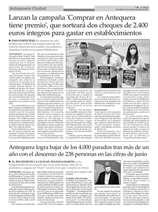 ANTEQUERA. Antequera, por
fin, ha roto la barrera de los más
de4.000parados.Yesque,eldes-
empleohadescendidoenelmes
dejunioenmásde200personas,
concretamente han sido un total
de 238 personas.
Unacifraesperanzadoraque
hallevadoasituareltotaldepara-
dos de la ciudad en los 3.997. Se
tratadelaciframásbajaenloque
vadeañodespuésdeanotar4.254
en enero; 4.373 en febrero; 4.334
en marzo; 4.359 en abril; y 4.235
en mayo.
Pero, además, es el dato más
bajotambiéndesdequeseiniciara
la pandemia del COVID-19,
cuando el número de personas
en desempleo comenzó a subir
de manera más que notable y
sobrepasó los 4.000 parados tras
anotarenfebrerode2020untotal
de 3.463 personas. En marzo de
2020 apuntó su primera subida,
con 4.172, para ya no descender
delos4.000tantoenel2020como
en lo que va de 2021, pese a que
subidas y bajadas han ido de la
mano en estos meses.
Así, por otro lado, del total
actual, 3.997, 2.512 son mujeres,
mientras que el restante, 1.485,
hombres.
El regidor valora los datos
El alcalde de la ciudad deAnte-
quera,ManoloBarón,comocada
meshahechosuvaloracióndelos
datosregistradosdeparo,delos
que ha dicho que es una bajada
“magnífica”.“Unabajadade238
personasenestemesdejunioque
hemos pasado y rebajamos por
debajo de los 4.000, 3.997 perso-
nas en paro”, ha mencionado,
congratulándosedequesoncifras
que no se daban desde antes de
que se decretara la crisis sanita-
ria.
En este sentido, ha indicado
que, aunque “poco a poco”, se
estávolviendoalosnivelesdecre-
ación de empleo. “Lo que pasa
queenestemesdejuniopuesha
sido magnífico porque ha sido
muyrápidaesabajada,quedese-
amos que se mantenga y se pro-
duzca esa vuelta a la estabilidad
del empleo y a las cifras bastan-
tes buenas que teníamos los
mesesanterioresdelapandemia
del Covid”, ha señalado.
Eldescenso,quesehaprodu-
cido también a nivel nacional y
andaluz,es,paraBarón,laprevi-
sión de un “buen verano” en
cuanto a empleo.
Aesterespecto,hasubrayado
queesperaqueconlasiniciativas
y las inversiones realizadas en
Antequera “puedan ver mes a
mesquevamosdejandolascifras
en lo que todos deseamos”.
“Cadavezmenosparo,cadavez
menos personas paradas y cada
vez más personas trabajando en
Antequera”,hafinalizadoBarón.
Antequera logra bajar de los 4.000 parados tras más de un
año con el descenso de 238 personas en las cifras de junio
5 ç La Crónica
Del sábado 3 al viernes 9 de julio de 2021
Antequera Ciudad
ANTEQUERA. 'Comprar en
Antequera tiene Premio'. Bajo
este lema se ha presentado esta
semana la nueva campaña
impulsada por el Ayunta-
miento deAntequera junto a la
Asociación del Comercio,
Empresas, Industria de Ante-
quera (ACIA).
Así, tras el éxito de la edi-
ción del pasado verano, han
vuelto a poner en marcha esta
campaña cuyo objetivo es
incentivar el consumo en el
comercio local. El alcalde de la
ciudad, Manolo Barón, la
teniente de alcalde de Comer-
cio, Ana Cebrián, y el presi-
dente de ACIA, Jorge del Pino,
han presentado esta apuesta
que se desarrollará del 5 al 22
de julio y mantendrá una
mecánica muy similar a la de
2020.
Los consumidores que rea-
licen compras en establecimien-
tos tanto del casco urbano de la
ciudad como de los anejos
podrán participar en el sorteo
de dos bonos de 2.400 euros
íntegros. “Son 2.400 euros para
poder seguir realizando más
compras en los establecimien-
tos comerciales de nuestra ciu-
dad”, ha explicado Barón.
El procedimiento es senci-
llo; los usuarios tendrán que
entregar los ticket de compra,
por valor superior a 30 euros,
en los puntos habilitados para
ello, que se encuentran en calle
Duranes con un punto de infor-
mación de la ACIA que estará
de 10:00 a 14:00 horas y tam-
bién en la Oficina de Informa-
ción Turística. En este sentido,
del Pino ha explicado que en
dichos sitios se sellará el ticket,
que el usurario conservará en
sus manos, y se depositará una
participación en las urnas.
Posteriormente, el sorteo se
celebrará el 23 de julio y entre
los días 26 y 30 está previsto
que tengan lugar los días para
gastar los 2.400 euros. Los
ganadores irán acompañados
por un integrante de ACIA,
que abonará las cuentas en los
diferentes establecimientos.
Los premiados tendrán que
hacer un gasto mínimo de 100
euros en los establecimientos
elegidos para usar el bono y, al
igual que el pasado año, para
que la campaña beneficie al
mayor número posible de esta-
blecimientos, los usuarios
deberán hacer compras, al
menos, en una decena de
comercios. Sin embargo, si
algunos de los establecimien-
tos elegidos está en el Mercado
Municipal, se podrá acordar un
cheque para gastar posterior-
mente y no tener que hacer
todo el gasto en productos fres-
cos en una sola vez.
“Es una actividad que fun-
ciona y es buena llevarla a cabo
en diferentes ocasiones”, ha
comentado del Pino, que ha
destacado que se amplia el
montante del cheque de los
2.000 a 2.400 euros puesto que
han querido darle un “empu-
jón más fuerte” para de esta
forma favorecer al sector
comercial.
Además, esta iniciativa
busca también premiar la fide-
lización de aquellos consumi-
dores que ya habitualmente
hacen sus compras en comer-
cios del municipio y seguir
haciendo hincapié en ventajas
del comercio local, como son la
cercanía y la atención persona-
lizada a la hora de buscar pro-
ductos y servicios de máxima
calidad.
Cebrián, que ha destacado
la aceptación de esta campaña
el pasado año, ha invitado a los
vecinos a participar en esta
campaña.
Los comercios para partici-
par no tendrán que hacer ins-
cripción previa, simplemente
deberán dar el tickets de com-
pra a los consumidores.
Bonoconsumo
Con respecto a las campañas
de Bonoconsumo, han mati-
zado que próximamente empe-
zará la segunda fase del bono
de hostelería, tras la primera
que, según ha dicho del Pino,
“se ha consumido íntegra-
mente” coincidiendo con Feria
de Primavera.
Hasta el momento, tal y
como ha dicho el regidor, “se
ha consumido un bono de hos-
telería de 100.000 euros para
Navidad; un bono comercio de
100.000 euros en Navidad;
50.000 euros para la hostelería
en primavera-verano; ahora
empieza el otro de 50.000 para
la hostelería; a partir de este
medio mes de julio vamos a
implantar el de agencias de via-
jes y para la mitad de septiem-
bre empezará un nuevo bono
de comercio que se unirá ya al
de Navidad”.
En cuanto al bono desti-
nado a las agencias de viaje, ha
señalado que estará dotado en
un principio de 25.000 euros.
“Es una cantidad un tanto
menor porque el número de
agencias de viajes es menor al
número de comercios o bares”,
ha dicho Barón, que ha afir-
mado que, no obstante, es
“proporcionalmente mejor”.
Lanzan la campaña 'Comprar en Antequera
tiene premio', que sorteará dos cheques de 2.400
euros íntegros para gastar en establecimientos
u EL REGIDOR DE LA CIUDAD, MANOLO BARÓN, se ha
congratulado de esta bajada que no se daba desde antes de la
pandemia y augura un “buen” verano en lo que a empleo se refiere
u PARAPARTICIPAR,losusuariostansolo
tendránque realizar una compra superior a 30
eurosencomerciosde la ciudady laspedaníasy
depositar el ticket enlospuntoshabilitados
 