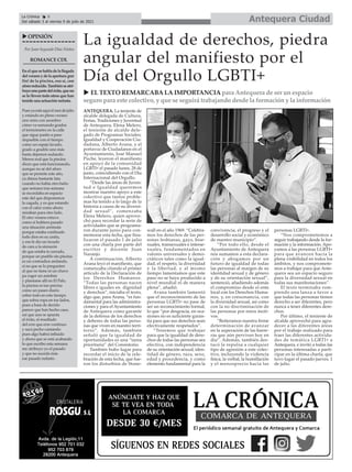 Antequera Ciudad
La Crónica 6
Del sábado 3 al viernes 9 de julio de 2021
ç
Por Juan Segundo Díaz Núñez
ROMANCECDL
Enelquesehabladelallegada
delveranoydelaapertura¡por
fin! de la piscina, eso sí, con
afororeducido.Tambiénseatri-
buyeunopartedeléxito,queno
se lo lleven todo otros que han
tenido una actuación nefasta.
Pues ya está aquí el mes de julio
y estando en pleno verano
uno mira con asombro
cómo va sumando grados
el termómetro en la calle
que sigue pasito a paso
impasible con el tiempo
como un espejo lavado,
grado a gradito uno más
hasta dejarnos sudando.
Menos mal que la piscina
dicen que está funcionando,
aunque no sé del aforo
que se permite este año,
ya dimos bastante lata
cuando no había otro baño
que semana tras semana
se recordaba en espacio
este del que disponemos
la cagada, y es que estando
con el calor como ahora
miraban para otro lado.
El otro verano estuvo
como si hubiera pasado
una situación anómala
porque estaba confinado
todo dios en su casita,
y eso le dio un lavado
de cara a la sinrazón
de que estaba to cerrado,
porque un pueblo sin piscina
es un contradios andando,
si no que se lo pregunten
al que no tiene ni un chavo
pa coger un autobús
y plantarse allí en El Palo,
la piscina es tan precisa
como un paseo diario
sobre todo en este tiempo
que sobra ropa en tos lados,
pues a base de decirlo
parece que han hecho caso,
así que uno se apunta
el éxito, el resultado
del erre que erre continuo
y saca pecho cantando
pues algo habrá influido
y ahora que se está acabando
lo que escribo esta semana
me atribuyo yo el pasado
y que no suceda más
ese pasado nefasto.
uOPINIÓN
ANTEQUERA. La teniente de
alcalde delegada de Cultura,
Ferias, Tradiciones y Juventud
de Antequera, Elena Melero,
el teniente de alcalde dele-
gado de Programas Sociales,
Igualdad y Cooperación Ciu-
dadana, Alberto Arana, y el
portavoz de Ciudadanos en el
Ayuntamiento, José Manuel
Puche, leyeron el manifiesto
en apoyo de la comunidad
LGBTI+ el pasado lunes, 28 de
junio, coincidiendo con el Día
Internacional del Orgullo.
“Desde las áreas de Juven-
tud e Igualdad queremos
mostrar nuestro apoyo a este
colectivo que tantos proble-
mas ha tenido a lo largo de la
historia a causa de su diversi-
dad sexual”, comenzaba
Elena Melero, quien aprove-
chó para recordar la serie de
actividades que se programa-
ron durante junio para con-
memorar esta fecha, que fina-
lizaron el pasado 1 de julio
con una charla por parte del
escritor y docente Juan
Naranjo.
A continuación, Alberto
Arana leyó el manifiesto, que
comenzaba citando el primer
artículo de la Declaración de
los Derechos Humanos.
“Todas las personas nacen
libres e iguales en dignidad
y derechos”, iniciaba el texto,
algo que, para Arana, “es fun-
damental para las administra-
ciones y para el Ayuntamiento
de Antequera como garante
de la defensa de los derechos
y deberes de todas las perso-
nas que viven en nuestro terri-
torio”. Además, también
señaló que la igualdad de
oportunidades es una “tarea
prioritaria” del Consistorio.
También hubo lugar para
recordar el inicio de la cele-
bración de esta fecha, que fue-
ron los disturbios de Stone-
wall en el año 1969. “Celebra-
mos los derechos de las per-
sonas lesbianas, gays, bise-
xuales, transexuales e interse-
xuales, fundamentados en
valores universales y demo-
cráticos tales como la igual-
dad, el respeto, la diversidad
y la libertad, y al mismo
tiempo lamentamos que este
paso no se haya producido a
nivel mundial ni de manera
plena”, añadió.
Arana también lamentó
que el reconocimiento de las
personas LGBTI+ no pase de
ser un reconocimiento formal,
lo que “por desgracia, en oca-
siones no es suficiente garan-
tía para que sus derechos sean
efectivamente respetados”.
“Tenemos que trabajar
para que la igualdad de dere-
chos de todas las personas sea
efectiva, con independencia
de su orientación sexual, iden-
tidad de género, raza, sexo,
edad y procedencia, y como
elemento fundamental para la
convivencia, el progreso y el
desarrollo social y económico
de nuestro municipio”.
“Por todo ello, desde el
Ayuntamiento de Antequera
nos sumamos a esta declara-
ción y abogamos por un
futuro de igualdad de todas
las personas al margen de su
identidad sexual y de género
y de su orientación sexual”,
sentenció, añadiendo además
el compromiso desde el ente
local con los Derechos Huma-
nos, y, en consonancia, con
la diversidad sexual, así como
con la no discriminación de
las personas por estos moti-
vos.
“Reiteramos nuestra firme
determinación de avanzar
en la superación de las barre-
ras que aún perviven hoy en
día”. Además, también des-
tacó la repulsa a cualquier
tipo de agresión a este colec-
tivo, incluyendo la violencia
física, la verbal, la humillación
y el menosprecio hacia las
personas LGBTI+.
“Nos comprometemos a
seguir trabajando desde la for-
mación y la información. Apo-
yamos a las personas LGBTI+
para que avancen hacia la
plena visibilidad en todos los
ámbitos, y nos compromete-
mos a trabajar para que Ante-
quera sea un espacio seguro
para la diversidad sexual en
todas sus manifestaciones”.
El texto terminaba rom-
piendo una lanza a favor a
que todas las personas tienen
derecho a ser diferentes, pero
nunca a tener diferentes dere-
chos.
Por último, el teniente de
alcalde aprovechó para agra-
decer a las diferentes áreas
por el trabajo realizado para
traer las diferentes activida-
des de temática LGBTI+ a
Antequera, e invitó a todas las
personas interesadas a parti-
cipar en la última charla, que
tuvo lugar el pasado jueves, 1
de julio.
La igualdad de derechos, piedra
angular del manifiesto por el
Día del Orgullo LGBTI+
u EL TEXTO REMARCABA LA IMPORTANCIA para Antequera de ser un espacio
seguro para este colectivo, y que se seguirá trabajando desde la formación y la información
 