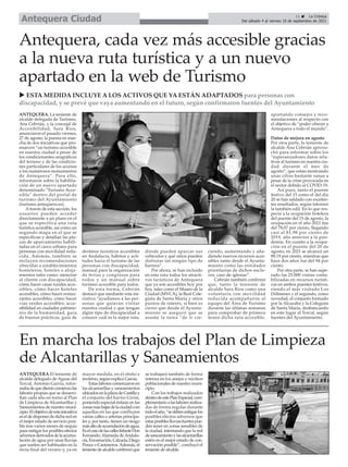 11 ç La Crónica
Del sábado 4 al viernes 10 de septiembre de 2021
Antequera Ciudad
ANTEQUERA. La teniente de
alcalde delegada de Turismo,
Ana Cebrián, y la concejal de
Accesibilidad, Sara Ríos,
anunciaron el pasado viernes,
27 de agosto, la puesta en mar-
cha de dos iniciativas que pro-
mueven “un turismo accesible
en nuestra ciudad a pesar de
los condicionantes orográficos
del terreno y de las condicio-
nes particulares de los accesos
a los numerosos monumentos
de Antequera”. Para ello,
informaron sobre la habilita-
ción de un nuevo apartado
denominado "Turismo Acce-
sible" dentro del portal de
turismo del Ayuntamiento
(turismo.antequera.es).
Através de esta sección, los
usuarios pueden acceder
directamente a un plano en el
que se especifica una ruta
turística accesible, así como un
segundo mapa en el que se
especifican y detallan las pla-
zas de aparcamiento habili-
tadas en el casco urbano para
personas con movilidad redu-
cida. Además, también se
incluyen recomendaciones
ofrecidas a establecimientos
hosteleros, hoteles o aloja-
mientos tales como: atención
al cliente con discapacidad,
cómo hacer casas rurales acce-
sibles, cómo hacer hoteles
accesibles, cómo hacer restau-
rantes accesibles, cómo hacer
vías verdes accesibles, acce-
sibilidad en ciudades patrimo-
nio de la humanidad, guía
de buenas prácticas, guía de
destinos turísticos accesibles
en Andalucía, hábitos y acti-
tudes hacia el turismo de las
personas con discapacidad,
manual para la organización
de ferias y congresos para
todos y un manual sobre
turismo accesible para todos.
De esta forma, Cebrián
destacó que mediante esta ini-
ciativa “ayudamos a las per-
sonas que quieran visitar
nuestra ciudad y que tengan
algún tipo de discapacidad a
conocer cuál es la mejor ruta,
dónde pueden aparcar sus
vehículos y qué sitios pueden
disfrutar sin ningún tipo de
barrera”.
Por ahora, se han incluido
en esta ruta todos los atracti-
vos turísticos de Antequera
que ya son accesibles hoy por
hoy, tales como el Museo de la
Ciudad (MVCA), la Real Cole-
giata de Santa María y otros
puntos de interés, si bien es
cierto que desde el Ayunta-
miento se aseguró que se
asume la tarea “de ir cre-
ciendo, aumentando y aña-
diendo nuevos recursos acce-
sibles tanto desde el Ayunta-
miento como las entidades
prioritarias de dichos encla-
ves, caso de iglesias”.
Cebrián también confirmó
que, tanto la teniente de
alcalde Sara Ríos como una
voluntaria con movilidad
reducida acompañaron al
equipo del Área de Turismo
durante las últimas semanas
para comprobar de primera
mano dicha ruta accesible,
aportando consejos y reco-
mendaciones al respecto con
el objetivo de “poder ofrecer a
Antequera a todo el mundo”.
Datos de mejora en agosto
Por otra parte, la teniente de
alcalde Ana Cebrián aprove-
chó para informar sobre los
“esperanzadores datos rela-
tivos al turismo en nuestra ciu-
dad durante el mes de
agosto”, que están mostrando
unas cifras bastante sanas a
pesar de la crisis provocada en
el sector debido al COVID-19.
Así pues, tanto el puente
festivo del 15 como el del día
20 se han saldado con excelen-
tes resultados, según informó
la también edil. En lo que res-
pecta a la ocupación hotelera
del puente del 15 de agosto, la
ocupación en el año 2021 fue
del 78,07 por ciento, llegando
casi al 81,98 por ciento de
2019, año anterior a la pan-
demia. En cuanto a la ocupa-
ción en el puente del 20 de
agosto, en 2021 se alcanzó un
89,19 por ciento, mientras que
hace dos años fue del 94 por
ciento.
Por otra parte, se han supe-
rado las 25.000 visitas conta-
bilizadas en recursos turísti-
cos en ambos puentes festivos,
siendo el más visitado Los
Dólmenes y el segundo, como
novedad, el conjunto formado
por la Alcazaba y la Colegiata
de Santa María, desbancando
en este lugar al Torcal, según
fuentes del Ayuntamiento.
Antequera, cada vez más accesible gracias
a la nueva ruta turística y a un nuevo
apartado en la web de Turismo
u ESTA MEDIDA INCLUYE A LOS ACTIVOS QUE YA ESTÁN ADAPTADOS para personas con
discapacidad, y se prevé que vaya aumentando en el futuro, según confirmaron fuentes del Ayuntamiento
ANTEQUERA.El teniente de
alcalde delegado de Aguas del
Torcal, Antonio García, infor-
mabadequedieroncomienzolas
labores propias que se desarro-
llan cada año en torno al Plan
de Limpieza de Alcantarillas y
Saneamientos de nuestro muni-
cipio.Elobjetivodeestainiciativa
eseldedisponerdedichareden
el mejor estado de servicio posi-
ble tras varios meses de sequía
para mitigar los posibles efectos
adversosderivadosdelaacumu-
lación de agua por unas lluvias
que suelen ser habituales en la
recta final del verano y, ya en
mayor medida, en el otoño e
invierno, según explicó García.
Estaslaborescomenzaronen
las alcantarillas y saneamientos
ubicadosenlaplazadeCastillay
el conjunto del barrio Girón,
poniendo especial énfasis en las
zonasmásbajasdelaciudadoen
aquellas en las que confluyen
varias calles o arterias principa-
les y, por tanto, tienen un riesgo
másaltodeacumulacióndeagua.
EselcasodelascallesInfanteDon
Fernando,Alameda deAndalu-
cía,Encarnación,Calzada,Diego
Ponce o Cantareros.Además, el
tenientedealcaldeconfirmóque
se trabajará también de forma
intensa en los anejos y núcleos
poblacionales de nuestro muni-
cipio.
Con los trabajos realizados
dentrodeestePlanEspecial,com-
plementarioalaslaboresrealiza-
das de forma regular durante
todoelaño,“sedebenmitigarlos
posibles efectos adversos que
estasposibleslluviasfuertespue-
den tener en zonas sensibles de
la ciudad, intentando que la red
desaneamientoylasalcantarillas
estén en el mejor estado de con-
servación posible”, concluyó el
teniente de alcalde.
En marcha los trabajos del Plan de Limpieza
de Alcantarillas y Saneamientos
 