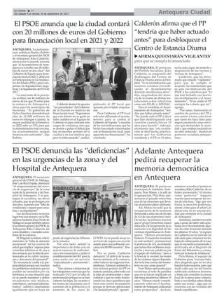 ANTEQUERA. El secretario
general del PSOE de Málaga,
José Luis Ruiz Espejo, denunció
“el empeoramiento del servi-
cio de urgencias” de la zona
norte de la provincia y del hos-
pital de Antequera. Y es que,
según el socialista, las obras
actuales, que se prolongan por
dosaños,suponenuna“faltade
condicionesyespacioparausua-
rios y acompañantes”.
Las declaraciones tuvieron
lugartrasunareuniónconlaPla-
taformaSanitariaZonaNortede
Málagaenlaquetambiénestuvo
elsecretariogeneraldelPSOEde
Antequera, Kiko Calderón, así
comoalcaldesyconcejalessocia-
listas de la comarca.
El dirigente socialista criticó,
asimismo, la “falta de atención
presencial” en los centros de
saludqueimplica“esperaspara
consultas telefónicas de una a
dos semanas por la falta de pro-
fesionales al no cubrir vacacio-
nes y descansos del personal”.
“Es necesaria la vuelta a la pre-
sencialidad porque son muchos
los problemas sanitarios que no
pueden ser atendidos por vía
telefónica, es una situación que
no se puede mantener y deben
incorporarse más médicos,
enfermeros y personal adminis-
trativo”, subrayó, lamentando
igualmente que no haya un
punto de urgencias las 24 horas
en la comarca.
Por otro lado, señaló la
importancia de dotar con un
mayor número de ambulan-
cias a los municipios y pidió el
restablecimiento del 061 para la
zona norte con un servicio
“especializado y permanente”,
indicó.
“Nosunimosadenunciasde
lostrabajadorescomolasqueha
realizado UGT por la falta de
profesionales porque no se han
cubierto las bajas, las vacantes y
los turnos de vacaciones con el
aumento de la población y el
aumento de los casos de
COVID, no se puede tener un
servicio de urgencias en este
estado para una población cer-
canaalos80.000usuarios”,fina-
lizó.
Por su parte, Calderón
denunció “el déficit de la asis-
tencia sanitaria en la comarca,
sobre todo en las urgencias hos-
pitalarias. Estamos asistiendo a
una nefasta gestión del PP en
materiasanitaria,sobretodocon
la falta de profesionales y espe-
cialistas o que no estén funcio-
nando los cinco quirófanos que
tiene este centro hospitalario
porque se derivan operaciones
a la sanidad privada”, apuntó.
El PSOE denuncia las “deficiencias”
en las urgencias de la zona y del
Hospital de Antequera
ANTEQUERA. La parlamen-
taria andaluza Beatriz Rubiño
y el secretario general del PSOE
de Antequera, Kiko Calderón,
anunciaron la pasada semana
que “elAyuntamiento deAnte-
quera va a recibir casi 20 millo-
nes de euros en dos años” del
Gobierno de España para finan-
ciación local en 2021 y 2022 por
la Participación en los Impues-
tos del Estado (PIE) y para com-
pensar las liquidaciones nega-
tivas y la liquidación del IVAde
2017.
La zona norte de la provin-
cia recibirá casi 40 millones de
euros, de los que 29 serán para
la comarca de Antequera y
otros para los municipios de
Nororma. “El gobierno de
Pedro Sánchez desembolsará
más de 22.000 millones de
euros en entregas a cuenta; la
mayor cantidad de la historia y
en 2022 sube un 13% para que
la administración más cercana,
los ayuntamientos, tengan
financiación suficiente”, dijo
Rubiño.
Calderón destacó la apuesta
“sin precedentes” del Gobierno
de la Nación en materia de
financiación local. “Esperamos
que este dinero no se gaste en
subir sueldos en el Equipo de
Gobierno ni para contratar más
cargos de confianza, sino que
se destine a paliar el déficit que
hay en muchos sectores de la
ciudad y en las familias que
peor lo están pasando”, matizó,
pidiendo al PP local que
apueste por el tejido empresa-
rial.
Para Calderón, el PP local
solo está utilizando el ayunta-
miento para ir contra el
Gobierno de España “y muchas
de las reivindicaciones que ha
hecho han estado relacionadas
con la financiación local, pues
aquí esta esa financiación”, ha
concluido.
El PSOE anuncia que la ciudad contará
con 20 millones de euros del Gobierno
para financiación local en 2021 y 2022
Antequera Ciudad
La Crónica 14
Del sábado 4 al viernes 10 de septiembre de 2021
ç
ANTEQUERA. El portavoz
municipal de Adelante Ante-
quera, Fran Matas, y la edil de
la agrupación, Pilar Ruiz, pre-
sentaron el pasado miércoles
una de las mociones que lleva-
rán al próximo pleno ordinario.
Así, Matas recordó que la
recuperación de la memoria
democráticaseríaunodelosejes
deAAde cara al próximo curso.
De hecho, la primera moción
que el grupo presentará estará
enfocada a la recuperación de la
memoria y la dignidad de las
víctimas republicanas enAnte-
quera. “Hemos presentado
hasta en 12 ocasiones mociones
en este sentido”, pormenorizó
el portavoz deAA, recordando
que todas ellas recibieron acep-
tación y buenas palabras por
el equipo de Gobierno, “pero a
la hora de la verdad, los restos
de las víctimas siguen deposita-
dosenlafosacomúndelcemen-
terio en una zanja general”.
Fran Matas aprovechó para
recriminar al resto de partidos
que no se hayan implicado en
estetemadurantelosúltimos10
años. “Hemos estado comple-
tamente solos en el Ayunta-
mientodeAntequerarealizando
estas propuestas”, declaró,
mientras acusaba al portavoz
socialista, Kiko Calderón, de no
haber presentado “él mismo
como portavoz” ninguna
moción para recuperar los res-
tos de esta fosa, “algo que nos
llama la atención poderosa-
mente: cómo para el señor Cal-
derón esta no es una necesi-
dad que solventar en la ciudad
de Antequera”.
Asimismo, también recordó
que, a pesar de haber sido apro-
badas en elAyuntamiento algu-
nas de estas mociones durante
los últimos 10 años, “el equipo
de Gobierno no ha movido un
solodedoparacomenzarlostra-
bajos de exhumación de la fosa,
que se encuentra enumerada y
archivada en el Registro de
Fosas del Ministerio y consta-
tadaporlaJuntadeAndalucía”.
Para Matas, el equipo de
Gobierno pone “excusas bala-
díes alegando que en los dos
bandos hubo muertos, pero qué
duda cabe que las del bando
sublevado recibieron honores,
y basta con consultar la prensa
local de la época para compro-
barloysusfamiliassabendónde
están sus restos”, algo que no
ocurriría con las víctimas del
bando republicano.
Adelante Antequera
pedirá recuperar la
memoria democrática
en Antequera
ANTEQUERA. El portavoz
del Partido Socialista, Kiko
Calderón, se congratuló del
desbloqueo del Centro de
Estancia Diurna anexo al Hos-
pital. “Es la reivindicación que
nosotros venimos reivindi-
cando al Ayuntamiento
durante muchísimos años”,
dijo, alegrándose del anun-
cio de la cesión de dichas ins-
talaciones a dos colectivos
como son EDAU y AFEDAC.
Para el socialista, el Ayun-
tamiento de Antequera “ten-
dría que haber actuado antes”.
“No puede salir el PP a decir
que han desbloqueado una
cuestión cuando llevan 10
años para hacerlo”, subrayó,
afirmando que “esa instala-
ción se dejó hecha práctica-
mente por los Gobiernos
socialistas y el PP, en 10 años,
no ha sido capaz de ponerlo a
disposición de los vecinos y
vecinas de Antequera”.
Calderón, que ha infor-
mado que estarán “vigilantes”
para que se cumpla el
acuerdo, ha manifestado que
es una reivindicación del
PSOE y los colectivos por “la
que han luchado con mocio-
nes en Diputación y el Ayun-
tamiento”. “A las cuales el PP
siempre ha votado que no”,
agregó.
“Por tanto, bienvenido el
cambio de postura del PP y
esa cesión a estos colectivos
que tanto les hace falta para
seguir prestando unos servi-
cios que demandan la socie-
dad y que estaban haciendo en
un sitio reducido”, finalizó el
portavoz socialista anteque-
rano.
Calderón afirma que el PP
“tendría que haber actuado
antes” para desbloquear el
Centro de Estancia Diurna
uAFIRMAQUEESTARÁN ‘VIGILANTES’
para que se cumpla lo anunciado
 