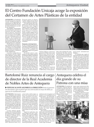 ANTEQUERA. Bartolomé
Ruiz, académico de la Real
Academia de Nobles Artes de
Antequera y también director
del Conjunto Arqueológico
Dólmenes de Antequera, ha
presentado esta semana su
renuncia al cargo de director
de la Academia, un cargo que
ha desempeñado desde 2013
y que deja en septiembre de
2021 por “razones persona-
les”.
Lo hace, además, agrade-
ciendo a las sucesivas Juntas
de Gobierno y Juntas Genera-
les que ha tenido el “honor”
de dirigir y presidir por “su
apoyo y colaboración”.
El proceso de elecciones,
que está establecido en los
Estatutos, se llevará a cabo en
2023. Mientras tanto, tal y
como indica dicha regla, se
hará una sustitución en el
cargo, pasando a ser direc-
tor el anterior vicedirector
hasta agotar el mandado. Es
decir, Pepe Escalante, también
cronista de la ciudad de Ante-
quera y archivero municipal,
asumirá el cargo durante un
plazo de un año y medio
aproximadamente, ya que las
próximas elecciones serán
convocadas en mayo del año
2023.
Según ha explicado, esta
nueva etapa será una “conti-
nuidad” de lo que ha habido
hasta ahora dado que “al fin
y al cabo el trabajo que se ha
mostrado es un trabajo de
equipo”. “Hay un miembro
del equipo que, por circuns-
tancias personales, no puede
continuar pero el equipo es el
mismo y va a continuar en la
misma línea”, ha subrayado.
En este sentido, ha especi-
ficado que trabajarán para la
recuperación del patrimonio,
para poner al día la biblioteca
y concluir el nuevo edificio
que va a contener tanto la
biblioteca general como parte
de las colecciones de arte y
fondos de José Antonio
Muñoz Rojas.
De la renuncia de Ruiz, ha
dicho que es una decisión que
todos respetan y que tiene sus
motivos personales y de tra-
bajo que “hay que compren-
der”. “Todos estaremos un
tiempo; cuando pasa, tienes
que dejar paso a otros... es un
proceso natural”, ha con-
cluido Pepe Escalante.
Bartolomé Ruiz renuncia al cargo
de director de la Real Academia
de Nobles Artes de Antequera
ANTEQUERA. La Fundación
Unicaja inauguró el pasado
viernes, 10 de septiembre, la
exposición con obras del XIV
Certamen Fundación Unicaja
de Artes Plásticas en su cen-
tro de Antequera.
José Medina, representante
de la fundación, presentó la
muestra, de la que aseguró
que se trata de “una de las
convocatorias más prestigio-
sas de compra en el ámbito
del arte contemporáneo en
España”. Así, la exposición
reúne 17 piezas entre las que
se encuentran las diez adqui-
ridas por la institución, que ya
forman parte de su colección.
Desde pintura a instalacio-
nes, pasando por escultura o
videoarte, las obras podrán
ser visitadas con entrada libre
hasta el 26 de noviembre, en
horario de lunes a viernes de
17:00 a 20:00 horas.
Las obras compradas en
esta última edición, según
aclaró Medina, vienen firma-
das por Greta Alfaro (He Had
Got Certain Vibes), Irma Álva-
rez-Laviada (Sin Título. Lo
necesario y lo posible IV),
Juan Baraja (ST 08. Experi-
mento banana), Pablo Capitán
(Sin título), Juan Falcón
(Line_.2019), Yann Leto (The
Round 6), Guillermo Mora
(Mitad tú, mitad yo. María),
Moreno & Grau (Sin título,
Proyecto shore to shore),
Cachito Vallés (Vector Rays)
y Simon Zabell (La Jalousie).
Las siete piezas que com-
pletan esta colección son obra
de artistas como Ángeles
Agrela, Arturo Comas, Nico-
lás Combarro, Nacho Martín
Silva, Juan Carlos Robles,
Josep Tornero y Francesc
Torres, creador catalán con un
bagaje impresionante y del
que el representante de Fun-
dación Unicaja aseguró que
“es un orgullo que alguien
con su experiencia y su visión
haya participado en nuestro
certamen”.
Panorama contemporáneo
El XIV Certamen Fundación
Unicaja de Artes Plásticas reci-
bió un total de 793 propuestas
de hasta 331 creadores, los
cuales procedían de 22 países
diferentes.
El jurado estuvo com-
puesto en esta última edición
por Braulio Medel, presidente
de la Fundación Unicaja;
Mariano Vergara, vicepresi-
dente de la institución y direc-
tor ejecutivo de Esirtu Gestión
Cultural; María de Corral
López Doriga, miembro del
patronato del Museo Nacio-
nal Thyssen-Bornemisza y del
comité científico del Museo
Nacional Centro de Arte
Reina Sofía; María Dolores
Jiménez-Blanco, directora
general de Bellas Artes; José
María Luna, director de la
Agencia Pública para la ges-
tión de la Casa Natal de Pablo
Ruiz Picasso, del Centro Pom-
pidou y del Museo Ruso de
Málaga; y Juan Francisco
Rueda, profesor del departa-
mento de Historia del Arte de
la Universidad de Málaga, así
como crítico de arte.
A lo largo de su cuarto de
siglo de historia, más de
13.000 obras se han presen-
tado a este certamen de carác-
ter bianual. De ellas, más de
140 han pasado a incorporarse
de manera permanente a la
colección de arte de la Funda-
ción Unicaja.
“Este certamen forma
parte de la apuesta decidida
que Fundación Unicaja realiza
por la cultura en el campo
de las artes plásticas, fomen-
tando el valor de la produc-
ción artística y su difusión,
generando diálogos entre los
creadores actuales y su con-
texto social”, afirmaba José
Medina.
Un diálogo que, según el
representante de Fundación
Unicaja, sirve para trascender
la “personal búsqueda que
acomete en solitario todo cre-
ador y permite el trasvase del
esfuerzo individual del artista
en la colectividad de la que
forma parte, dotándolo del
valor de la contemplación,
que es donde reside su huma-
nidad”, concluyó tras la inau-
guración.
El Centro Fundación Unicaja acoge la exposición
del Certamen de Artes Plásticas de la entidad
ANTEQUERA. El alcalde de
Antequera, Manolo Barón,
acudió el pasado miércoles, 8
de septiembre, a la misa en
honor a Nuestra Señora de
los Remedios, Patrona
Mariana de la ciudad.
Esta celebración sería el
culmen de los actos organiza-
dos por el 500 aniversario de
la llegada de la Virgen a Ante-
quera, que comenzaron días
atrás con la novena que se se
celebró desde el 30 de agosto
al 7 de septiembre en la igle-
sia de los Remedios.
También, antes de la misa
se rezó la Salve, cuya conduc-
ción corrió a cargo de María
Victoria Ortiz Jiménez, perte-
neciente a la Cofradía de los
Estudiantes.
Antequera celebra el
día grande de su
Patrona con una misa
Antequera Ciudad
La Crónica 12
Del sábado 11 al viernes 17 de septiembre de 2021
ç
u PEPEESCALANTEASUMIRÁLADIRECCIÓN hasta el proceso
de elecciones, que se prevé que sea convocado enmayo de 2023, ya
que era el vicedirector actual
 