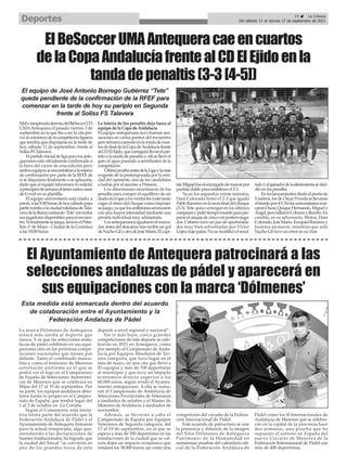 MaleinesperadaderrotadelBeSoccerCD
UMAAntequera el pasado viernes 3 de
septiembre en la que iba a ser la cita pre-
viaalcomienzodelacompeticiónliguera
que tendría que disputarse en la tarde de
hoy, sábado 11 de septiembre, frente al
Soliss FS Talavera.
Elpartidoinicialdeligaparalosante-
queranos está oficialmente confirmado a
la hora del cierre de esta edición pero
ambosequiposseencontrabanalaespera
de confirmación por parte de la RFEF de
si se disputaría finalmente o se aplazaría,
dado que el equipo talaverano lo solicitó
aprincipiosdesemanaaltenervarioscasos
de Covid en su plantilla.
El equipo universitario está citado, a
priori,alas9:30horasdehoysábadopara
partirrumboalaciudadtoledanadeTala-
veradelaReinacontando‘Tete’contodos
susjugadoresdisponiblesparaelencuen-
tro.Sifinalmentesejuega,seráenelPabe-
llón 1º de Mayo - Ciudad de la Cerámica
a las 18:00 horas.
La lotería de los penaltis deja fuera al
equipo de la Copa de Andalucía
El equipo antequerano tuvo buenas sen-
saciones en varios puntos del encuentro
peroterminócayendoenlarondadecuar-
tosdefinaldelaCopadeAndalucíafrente
alCDElEjido,queconsiguióllevarelpar-
tido a la tanda de penaltis y allí se llevó el
gato al agua pasando a semifinales de la
competición.
ÚltimapruebaantesdelaLigaylamás
exigente de la pretemporada por la enti-
dad del oponente, uno de los candidatos
a luchar por el ascenso a Primera.
Los almerienses necesitaron de los
penaltis para romper el equilibrio de un
dueloenelquealosverdeslescostótanto
coger el ritmo del choque como imponer
sujuego,yaquelosanfitrionesarrancaron
con una mayor intensidad mediante una
presión individual muy adelantada.
Losantequeranosigualaronelmarca-
dor antes del descanso tras recibir un gol
deNachoGilyotrodeJoséMario.Elcapi-
tánMiguelfueelencargadodemarcarpor
partida doble para establecer el 2-2.
Ya en los segundos veinte minutos,
Dani Colorado firmó el 2-3 que igualó
PabloRamírezenlarectafinaldelchoque
(3-3). Tete quiso arriesgar en los últimos
compasesypidiótiempomuertoparapre-
pararelataquedecincoconportero-juga-
dor. Cobarro tuvo un par de oportunida-
des muy bien solventadas por Víctor
Lópezbajopalos.Nosemodificóelresul-
tadoyelganadordelaeliminatoriasedeci-
dió en los penaltis
Enloslanzamientosdesdeelpuntode
5metros,losdeÓscarPovedasellevaron
eltriunfopor4-5.Enlosuniversitariosmar-
caronÓscar,QuiqueHernando,Miguely
Ángel,perofallaronCobarroyBurrito.En
cambio, en su adversario, Motos, Dani
Colorado,JoséMario,EzequielRamírezy
Juanma anotaron, mientras que solo
Nacho Gil tuvo un error en su chut.
El equipo de José Antonio Borrego Gutiérrez “Tete”
queda pendiente de la confirmación de la RFEF para
comenzar en la tarde de hoy su periplo en Segunda
frente al Soliss FS Talavera
ElBeSoccerUMAAntequeracaeencuartos
delaCopaAndalucíafrentealCDElEjidoenla
tandadepenaltis(3-3[4-5])
La marca Dólmenes de Antequera
estará más unida al deporte que
nunca. Y es que las selecciones anda-
luzas de pádel exhibirán en sus equi-
paciones esta en las próximas compe-
ticiones nacionales que tienen por
delante. Tanto el combinado mascu-
lino y como el femenino de Menores
estrenarán uniforme en el que se
podrá ver el logo en el Campeonato
de España de Selecciones Autonómi-
cas de Menores que se celebrará en
Mijas del 17 al 19 de septiembre. Por
su parte, los equipos andaluces abso-
lutos harán lo propio en el Campeo-
nato de España, que tendrá lugar del
1 al 3 de octubre en La Coruña.
Según el Consistorio, esta inicia-
tiva forma parte del acuerdo que la
Federación Andaluza de Pádel y el
Ayuntamiento de Antequera firmaron
para la actual temporada, algo que,
atendiendo a las declaraciones de
fuentes institucionales, ha logrado que
la ciudad del Torcal “se convierta en
uno de los grandes focos de este
deporte a nivel regional y nacional”.
Sin ir más lejos, cinco grandes
competiciones de este deporte se cele-
brarán en 2021 en Antequera, como
por ejemplo el Campeonato de Anda-
lucía por Equipos Absolutos de Ter-
cera categoría, que tuvo lugar en el
mes de mayo, en una cita que llevó a
43 equipos y más de 700 deportistas
al municipio y que tuvo un impacto
económico directo superior a los
60.000 euros, según reveló el Ayunta-
miento antequerano. A ella se suma-
rán el Campeonato de Andalucía de
Selecciones Provinciales de Veteranos
a mediados de octubre y el Master de
Menores de Andalucía a mediados de
noviembre.
Además, se llevarán a cabo el
Campeonato de España por Equipos
Veteranos de Segunda categoría, del
17 al 19 de septiembre, en el que se
espera a más de 300 deportistas en las
instalaciones de la ciudad que se cal-
cula dejen un impacto económico que
rondará los 38.000 euros; así como una
competición del circuito de la Federa-
ción Internacional de Pádel.
Este acuerdo de patrociinio se une
la presencia y difusión de la imagen
del Sitio Dólmenes de Antequera
Patrimonio de la Humanidad en
numerosas pruebas del calendario ofi-
cial de la Federación Andaluza de
Pádel como los II Internacionales de
Andalucía de Menores que se celebra-
ron en la capital de la provincia hace
dos semanas, una prueba que ha
supuesto el estreno en España del
nuevo Circuito de Menores de la
Federación Internacional de Pádel con
más de 400 deportistas.
El Ayuntamiento de Antequera patrocinará a las
selecciones andaluzas de pádel y aparecerá en
sus equipaciones con la marca ‘Dólmenes’
Esta medida está enmarcada dentro del acuerdo
de colaboración entre el Ayuntamiento y la
Federación Andaluza de Pádel
29 ç La Crónica
Del sábado 11 al viernes 17 de septiembre de 2021
Deportes
 