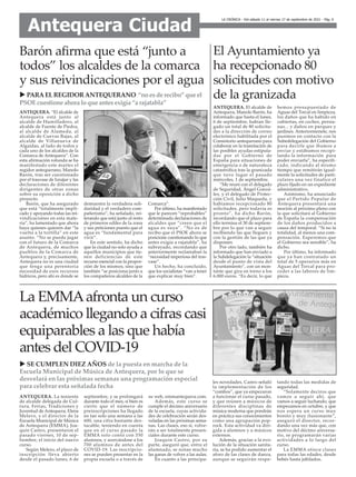 LA CRÓNICA - Del sábado 11 al viernes 17 de septiembre de 2021 - Pág. 6
Antequera Ciudad
ANTEQUERA. “El alcalde de
Antequera está junto al
alcalde de Humilladero, al
alcalde de Fuente de Piedra,
al alcalde de Alameda, al
alcalde de Cuevas Bajas, al
alcalde de Villanueva de
Algaidas, al lado de todos y
cada uno de los alcaldes de la
Comarca de Antequera”. Con
esta afirmación rotunda se ha
manifestado este martes el
regidor antequerano, Manolo
Barón, tras ser cuestionado
por el trasvase de Iznájar y las
declaraciones de diferentes
dirigentes de otras zonas
sobre su oposición a dicho
proyecto.
Barón, que ha asegurado
que está “totalmente impli-
cado y apoyando todas las rei-
vindicaciones en esta mate-
ria”, ha lamentado que ahora
haya quienes quieren dar “la
vuelta a la tortilla” en este
asunto. “No se puede jugar
con el futuro de la Comarca
de Antequera, de muchos
pueblos de la Comarca de
Antequera y, precisamente,
Antequera no es una ciudad
que tenga una perentoria
necesidad de esos recursos
hídricos, pero ahí es donde se
demuestra la verdadera soli-
daridad y el verdadero com-
pañerismo”, ha señalado, rei-
terando que está junto al resto
de primeros ediles de la zona
y sus peticiones puesto que el
agua es “fundamental para
vivir”.
En este sentido, ha dicho
que la ciudad no solo ayuda a
aquellos municipios que tie-
nen deficiencias de este
recurso esencial con la propor-
ción de los mismos, sino que
también “se posiciona junto a
los compañeros alcaldes de la
Comarca”.
Por último, ha manifestado
que le parecen “reprobables”
determinada declaraciones de
alcaldes que “creen que el
agua es suya”. “No es de
recibo que el PSOE ahora se
posicione cuestionando lo que
antes exigía a rajatabla”, ha
subrayado, recordando que
anteriormente reclamaban la
“necesidad imperiosa del tras-
vase”.
Un hecho, ha concluido,
que los socialistas “van a tener
que explicar muy bien”.
Barón afirma que está “junto a
todos” los alcaldes de la comarca
y sus reivindicaciones por el agua
u PARAELREGIDORANTEQUERANO “no esde recibo” que el
PSOEcuestione ahora lo que antesexigía “a rajatabla”
ANTEQUERA. El alcalde de
Antequera, Manolo Barón, ha
informado que hasta el lunes,
6 de septiembre, habían lle-
gado un total de 80 solicitu-
des a la dirección de correo
electrónico habilitada por el
Consistorio antequerano para
colaborar en la tramitación de
las posibles ayudas estipula-
das por el Gobierno de
España para situaciones de
emergencia o de naturaleza
catastrófica tras la granizada
que tuvo lugar el pasado
miércoles, 1 de septiembre.
“Me reuní con el delegado
de Seguridad, Ángel Gonzá-
lez, y el delegado de Protec-
ción Civil, Julio Maqueda, y
habíamos recepcionado 80
solicitudes, pero todavía es
pronto”, ha dicho Barón,
recordando que el plazo para
ello termina el 30 de septiem-
bre por lo que van a seguir
recibiendo las que lleguen y
con la gestión de las que ya
disponen.
Por otro lado, también ha
informado que han enviado a
la Subdelegación la “situación
desde el punto de vista del
Ayuntamiento”, con un mon-
tante que gira en torno a los
6.000 euros. “Es decir, lo que
hemos presupuestado de
Aguas del Torcal en limpieza,
los daños que ha habido en
cubiertas, en coches, persia-
nas... y daños en parques y
jardines. Anteriormenete, nos
pusimos en contacto con la
Subedelegación del Gobierno
para decirle que íbamos a
enviar y estábamos recopi-
lando la información para
poder enviarla”, ha especifi-
cado, indicando al mismo
tiempo que remitirán igual-
mente la solicitudes de parti-
culares una vez finalice el
plazo fijado en un expediente
administrativo.
Asimismo, ha anunciado
que el Partido Popular de
Antequera presentará una
moción al próximo pleno con
la que solicitará al Gobierno
de España la compensación
de los daños producidos a
causa del temporal. “Si no la
totalidad, al menos una com-
pensación. Esperemos que
el Gobierno sea sensible”, ha
dicho.
Por último, ha informado
que ya han contratado un
total de 5 operarios más en
Aguas del Torcal para pro-
ceder a las labores de lim-
pieza.
El Ayuntamiento ya
ha recepcionado 80
solicitudes con motivo
de la granizada
ANTEQUERA. La teniente
de alcalde delegada de Cul-
tura, Ferias, Tradiciones y
Juventud de Antequera, Elena
Melero, y el director de la
Escuela Municipal de Música
de Antequera (EMMA), Joa-
quín Castro, presentaron el
pasado viernes, 10 de sep-
tiembre, el inicio del nuevo
curso.
Según Melero, el plazo de
inscripción lleva abierto
desde el pasado lunes, 6 de
septiembre, y se prolongará
durante todo el mes, si bien es
cierto que el número de
preinscripciones ha llegado
en tan solo una semana a las
600, una cifra bastante des-
tacable, teniendo en cuenta
que en el curso pasado la
EMMA solo contó con 350
alumnos, y acercándose a los
700 alumnos de antes del
COVID-19. Las inscripcio-
nes se pueden presentar en la
propia escuela o a través de
su web, emmantequera.com.
Además, este curso se
cumple el décimo aniversario
de la escuela, cuyas activida-
des de celebración serán des-
veladas en las próximas sema-
nas. Las clases, eso sí, volve-
rán a ser totalmente presen-
ciales durante este curso.
Joaquín Castro, por su
parte, aseguró que, entre el
alumnado, se notan mucho
las ganas de volver a las aulas.
En cuanto a las principa-
les novedades, Castro señaló
la implementación de los
“combos”, que ya empezaron
a funcionar el curso pasado,
y que reúnen a músicos de
diferentes disciplinas de
música moderna que pondrán
en práctica sus conocimientos
como una agrupación pop-
rock. Esta actividad va diri-
gida a alumnos y a músicos
externos.
Además, gracias a la evo-
lución de la situación sanita-
ria, se ha podido aumentar el
aforo de las clases de danza,
aunque se seguirán respe-
tando todas las medidas de
seguridad.
“Solamente deciros que
vamos a seguir ahí, que
vamos a seguir luchando, que
empezamos en octubre, y que
nos espera un curso muy
bonito y muy ilusionante”,
aseguró el director, recor-
dando una vez más que, con
motivo del décimo aniversa-
rio, se programarán varias
actividades a lo largo del
curso.
La EMMA ofrece clases
para todas las edades, desde
bebés hasta jubilados.
La EMMAafronta un curso
académico llegando a cifras casi
equiparables a las que había
antes del COVID-19
u SE CUMPLEN DIEZ AÑOS de la puesta en marcha de la
Escuela Municipal de Música de Antequera, por lo que se
desvelará en las próximas semanas una programación especial
para celebrar esta señalada fecha
 