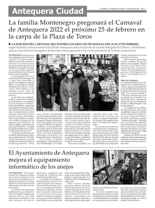 ANTEQUERA.Antequera ya
tiene pregonero para su Carna-
val 2022. Y en esta ocasión, a
diferencia de años anteriores,
tal honor no recaerá en una
sola persona sino que será una
familia la encargada de poner
voz a esta cita que regresará
presencialmente tras el parón
a causa de la pandemia.
La encargada de hacerlo
será la familia Montenegro, tal
y como han anunciado el
alcalde de Antequera, Manolo
Barón, y la teniente de alcalde
delegada de Cultura y Tradi-
ciones, Elena Melero, esta
semana en una rueda de
prensa para dar a conocer este
anuncio.
La elección, han explicado,
se lleva a cabo con el objetivo
de homenajear a los regentes
de este histórico estableci-
miento de disfraces y golosinas
muy ligado a la fiesta de nues-
tro Carnaval de los últimos 50
años. “Le hemos hecho un ofre-
cimiento merecido a tantos
años de negocio dedicado a
todo lo que aglutina la ilusión
de los niños y el gusto de los
mayores por el Carnaval”, ha
dicho el regidor, quien ha expli-
cado que tal honor es “un gesto
de agradecimiento de la ciudad
y del mundo del carnaval”.
Así pues, ha indicado que
la familia Montenegro prego-
nará, conjuntamente, el Carna-
val de Antequera en un año
singular por celebrarlo todavía
en plena pandemia. “Estoy
muy contento y emocionado
por ello, porque este año el pre-
gón tiene aún más significación
porque el Pregón trasciende y
tiene más significación al ser
un gesto simbólico de agrade-
cimiento y reconocimiento a
casi medio siglo de dedicación
de esta familia, de unos empre-
sarios y de unos autónomos
dedicados a la ilusión y a la
fiesta tradicional”, ha indicado.
Por su parte, la familia
Montenegro, representada por
José Montenegro y sus hijas
Yolanda y Puri, en esta rueda
de prensa también ha querido
agradecer esta elección que lle-
van viviendo medio siglo.
“Gracias por haber tenido en
cuenta a mi familia. Es muy
emocionante para nosotros,
sobre todo por mi padre que ha
luchado mucho”, ha recono-
cido una de sus hijas, al tiempo
que aseguró que es un “placer”
recoger tal testigo y agradeció
a la población su apuesta por
el mundo carnavalero.
“Para mí es un orgullo y no
esperaba para nada esto.
Empecé con 6 caretas y mi
mujer y yo seguimos luchando,
por lo que es un orgullo verme
aquí”, ha dicho José Monte-
negro.
La teniente de alcalde ha
confirmado que la programa-
ción del Carnaval de Ante-
quera del presente año 2022
tendrá lugar el fin de semana
del 25 al 27 de febrero, estando
previsto el desarrollo especí-
fico del Pregón el viernes 25 a
las 20:30 horas en la carpa poli-
valente instalada en el ruedo
de la Plaza de Toros.
En la rueda de prensa han
estado también presentes
Javier García España, Miguel
Cebrián y José Berrocal en
representación, respectiva-
mente, de la Chirigota Ante-
querana, la Chirigota de Los
Pocos y la Chirigota de Los
Niños.
Sobre las chirigotas
Los representantes de las chi-
rigotas de la ciudad dieron a
conocer algunas pinceladas de
lo que se disfrutará este año en
la ciudad durante el Carnaval
2022. Por su parte, desde la
‘Chirigota Antequerana’ han
anunciado ya su nombre 'Los
del Puerto Seco' y España ha
asegurado que la preparación
ha sido a contrarreloj pero “con
mucha ilusión”.
La ‘Chirigota de Los Niños’
ha asegurado que está siendo
complicado preparar la edición
de este año por las restriccio-
nes que se han ido dando a
causa de la pandemia, aunque
“estamos luchando”. Mientras
que ‘Los Pocos’ han indicado
que lo han tenido un poco más
fácil ensayar por el número
reducido de personas, así como
adelantó que se llamarán 'Salga
el Soul por Antequera'.
Además, los autores de las
chirigotas están preparando un
romancero, del que se conocerá
más información en los próxi-
mos días.
La familia Montenegro pregonará el Carnaval
de Antequera 2022 el próximo 25 de febrero en
la carpa de la Plaza de Toros
u LAEDICIÓN DELCARNAVAL2022 TENDRÁLUGARELFIN DESEMANADEL25 AL27 DEFEBRERO,
segúnha dado a conocer tanto el alcalde de Antequera como la teniente de alcalde delegada de Cultura y Tradiciones,
quieneshansido losencargadosde desvelar a lospregonerosenla vuelta presencial de la fiesta carnavalesca
LA CRÓNICA - Del sábado 5 al viernes 11 de febrero de 2022 - Pág. 3
Antequera Ciudad
ANTEQUERA. El Ayunta-
miento de Antequera realiza
una nueva inversión en los
anejos de la localidad con la
intención de reducir la brecha
digital en estas zonas rurales
mejorando así el día a día de
sus vecinos.
Un total de 22 modernos
ordenadores, que incluyen la
CPU en el propio monitor para
ahorrar espacio, han sido
adquiridos e instalados en las
once pedanías de nuestro
municipio, mediante una
inversión de 15.000 euros por
parte del Ayuntamiento.
El alcalde de Antequera,
Manolo Barón, junto al con-
cejal delegado de Anejos y
Desarrollo Rural, Juan Álva-
rez, y la concejal de Familia y
Educación, Sara Ríos, realiza-
ban la pasada semana una
visita al anejo de La Joya,
donde estuvieron acompaña-
dos por su alcalde pedáneo,
Jesús Múñoz, para comprobar
el nuevo equipamiento infor-
mático que estará disponible
pública y gratuitamente en el
Edificios de Úsos Múltiples de
cada anejo.
Estos nuevos equipos
incluirán además lector de
última generación de docu-
mentos identificativos para
facilitar así el desarrollo de trá-
mites administrativos tele-
máticos, relacionados con
aspectos sanitarios, laborales o
que simplemente exijan algún
método de identificación per-
sonal on-line.
“Un nuevo ejemplo de la
apuesta por los anejos, no sólo
en materia de infraestructuras
o mantenimiento, sino también
en equipamientos necesarios
para que los vecinos puedan
disponer de mejores medios
para desarrollar sus activida-
des en sus respectivos pueblos
facilitándoles así el día a día”,
destacaba durante su visita el
alcalde Manolo Barón.
El Ayuntamiento de Antequera
mejora el equipamiento
informático de los anejos
 