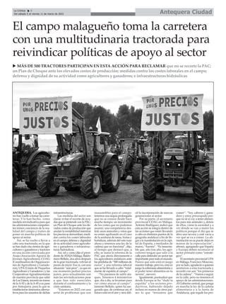 Antequera Ciudad
La Crónica 6
Del sábado 5 al viernes 11 de marzo de 2022
ç
ANTEQUERA. Los agriculto-
res han vuelto a tomar las carre-
teras. Y lo han hecho, como
medida reivindicativa para que
las administraciones competen-
tes tomen conciencia de la rea-
lidad del campo y traten de
poner en marcha políticas de
apoyo al sector.
Así, se ha vuelto a llevar a
cabo una tractorada, en la que
se han dado cita cientos de agri-
cultores y ganaderos y tractores
en una acción convocada por
Asaja (Asociación Agraria de
Jóvenes Agricultores), COAG
(Coordinadora de Organizacio-
nes de Agricultores y Ganade-
ros), UPA (Unión de Pequeños
Agricultores y Ganaderos ) y las
CooperativasAgroalimentarias
de nuestra provincia que salió
deLosLlanos,recorrióuntramo
de laA-92 y de laA-45 a su paso
por Antequera, para lo que se
establecieron itinerarios alterna-
tivos para los usuarios de dichas
infraestructuras.
Las medidas del sector son
claras: evitar el recorte de ayu-
das que se pretende con la PAC;
un Plan de Choque ante los ele-
vados costes de producción que
anulan la rentabilidad mientras
los precios se derrumban; medi-
das contra los costes laborales
enelcampo;defensaydignidad
de su actividad como agriculto-
res y ganaderos; e infraestruc-
turas hidráulicas.
Así, tal y como dijo el presi-
dente deASAJAMálaga, Baldo-
mero Bellido, dos años después
de la gran tractorada, volvían al
punto de inicio. Eso sí, con una
situación “aún peor”, ya que en
ese momento pedían precios
justos, pero actualmente son
más las reivindicaciones pese
a que han sido esenciales
durante el confinamiento y la
crisis sanitaria.
“Estamos en 2022 con una
serie de problemas que son
inasumibles para el campo:
tenemos una sequía prolongada
que no se conoce desde hace
mucho tiempo; un incremento
de los costes que no podemos
asumir; una competencia des-
leal; unos aranceles y vetos que
no están agobiando en el caso
de la aceituna de mesa, frutas y
hortalizas, además del veto ruso
ahora y tenemos una ley de la
cadena que no funciona”, dijo,
al tiempo que destacó que, a
ello, se suma la reforma de la
PAC que afecta directamente a
los agricultores andaluces ante
las pérdidas de “500 millones de
euros” y una reforma laboral
que se ha llevado a cabo “total-
mente de espalda al campo”.
“No paramos de sufrir ata-
ques. Tenemos 4 ministerios
que, día a día, se levantan para
ver cómo atacan al campo”,
lamentó Bellido, quien ha ase-
gurado que, de continuar así, el
futuro está en el aire y será difí-
cil la incorporación de nuevas
generaciones al sector.
Por su parte, el secretario
provincial COAG en Málaga,
Antonio Rodríguez, indicó que
esta acción se integra dentro de
las acciones que están llevando
a cabo en distintos puntos de la
geografía andaluza a fin de lle-
gar a la manifestación en la capi-
tal de España, a mediados de
marzo, “fuertes”. “Es lamenta-
ble que, año tras año, los agri-
cultores tengan que salir a la
calleparadefenderunsectortan
importante para todo el mundo.
Parece que solo está en juego
nuestro trabajo, pero no, está en
juego la soberanía alimentaria y
el poder tener alimentos en tu
nevera”, aseveró.
Igualmente, puntualizó que
desde Europa se ha “dado la
espalda” a los sectores pro-
ductivos, habiendo dejado
incluso en manos de otros paí-
ses lo que “teníamos que
comer”. “Soy cabrero y gana-
dero y estoy preocupado por-
que no sé si voy a tener alimen-
tos para mis animales y, detrás
de ellos, viene la sociedad y a
ver dónde se van a meter los
políticos porque el día que se
abra una nevera y esté vacía a
ver qué se va a comer. La ali-
mentación no se puede dejar en
manos de la especulación”,
afirmó, agregando que España
y Europa deben reconocer al
sector primario como “estraté-
gico”.
El secretario provincial UPA
en Málaga, Francisco Moscoso,
por su lado, agradeció a quienes
asistieron a esta tractorada y
recordó con son “los primeros
de la cadena”. “Vamos a seguir
en la calle, pero no tenemos el
apoyo de las administraciones.
Al Gobierno central, que ponga
en marcha la ley de la cadena
alimentaria y a la Junta de
Andalucía, que regule los pro-
El campo malagueño toma la carretera
con una multitudinaria tractorada para
reivindicar políticas de apoyo al sector
u MÁS DE 500 TRACTORES PARTICIPAN EN ESTA ACCIÓN PARA RECLAMAR que no se recorte la PAC;
un Plan de Choque ante los elevados costes de producción; medidas contra los costes laborales en el campo;
defensa y dignidad de su actividad como agricultores y ganaderos; e infraestructuras hidráulicas
 