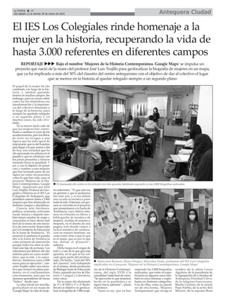 Antequera Ciudad
La Crónica 10
Del sábado 12 al viernes 18 de marzo de 2022
ç
El papel de la mujer ha ido
cambiado a lo largo de la his-
toria, y además ganando
terreno en muchos campos. Sin
embargo, poco se conoce sobre
cómo ha ido tejiéndose esa
transformación y la importan-
cia del colectivo femenino a
lo largo de la historia, pues
siempre ha quedado relegado
a un segundo plano y, en
muchos casos, ha sido olvi-
dado.
Ni la menor duda cabe de
que las mujeres han contri-
buido a cambiar el curso de los
acontecimientos, pero los libros
de texto no recogen a una
figura que ha sido igual de
importante que la del hombre
para llegar a lo que somos a día
de hoy, una sociedad que ha
ido apoyando sus pilares en el
pasado y que se construye con
los pasos presentes y futuros
mirando hacia la igualdad. Y
así, y con el objetivo de poner
cara y nombre a esas mujeres
que han formado parte de los
siglos así como reconocerlas
como lo que han sido, nace el
proyecto 'Mujeres de la His-
toria Contemporánea. Google
Maps', impulsado por José
Luis Trujillo, Profesor de Geo-
grafía e Historia en el IES Los
Colegiales de Antequera, que
permitirá conocer hasta a 3.000
mujeres que han destacado en
distintos campos y disciplinas.
Ciencia, arte, literatura,
política, economía, activismo
social, música o deporte tam-
bién tienen nombre de mujer y
conocerlos se hace ahora más
fácil de la mano de esta inicia-
tiva de innovación financiada
por la Consejería de Educación
de la Junta de Andalucía. “El
proyecto lo pedimos el pasado
año a la Junta de Andalucía
como proyecto de innovación
porque todos los años se soli-
citan este tipo de acciones. Los
solicitamos por febrero del año
anterior para un curso acadé-
mico, que es éste, y lo conce-
dieron, dándonos unos 2.800
euros para su ejecución”, con-
creta Trujillo sobre una inicia-
tiva que arrancó en plena pan-
demia, en el confinamiento
concretamente, para que los
alumnos aprendieran de forma
“lúdica” desde casa.
La idea inicial era sencilla,
geolocalizar en un mapa de
'Google Maps' la vida de muje-
res referentes. “Vi que esto era
un germen y que le podíamos
dar más uso, y si nos daban
una ayuda económica pues
todavía más. Entonces, ese ger-
men se convirtió en el proyecto
que presentamos a la Junta de
Andalucía, cuyo dinero esta-
mos invirtiendo en libros y
bibliografía de temática de
mujeres, novelas de autoras y,
después, en el diseño de una
pagina web donde vamos a
incluir temática de coeduca-
cion en nuestro Instituto, así
como entre otras cosas lo que
es el mapa, que es por lo que
nos dieron el proyecto”,
subraya.
Dicho mapa es el origen de
todo y a raíz de lo que gira esta
apuesta, en la que se ha vol-
cado gran parte del profeso-
rado. De hecho, “más del 50%
del claustro” está trabajando
en el mismo, desde profesores
de Biología hasta de Educación
Física, pasando por los de His-
toria o Lengua y Literatura,
entre otros.
De la mano del alumnado
de 3º y 4º ESO y 1º y 2º Bachi-
llerato el objetivo es geoloca-
lizar la biografía de 3.000 muje-
res de la Historia Contempo-
ránea, del siglo XVIII a la
actualidad, hasta final de curso.
“Se aprovechó lo que teníamos
hecho en la pandemia y se
siguió hacia adelante”, añade
el profesor.
Tanto es así, que ya han
superado las 2.800 biografías
realizadas, que están en espa-
ñol pero en algunos casos tam-
bién en otros idiomas y englo-
badas en distintas categorías.
Una de ellas, como no puede
ser de otra forma, 'Mujeres
Antequeranas' que recoge el
nombre de la atleta Laura
Aguilera; de la presidenta de
la Agrupación de Cofradías de
Antequera,Trinidad Calvo;
de la religiosa franciscana,
Madre Carmen; de la artista
Pepa Niebla; de la actriz Kiti
Manver; de la soprano Rosa
REPORTAJE uuu Bajo el nombre 'Mujeres de la Historia Contemporánea. Google Maps' se impulsa un
proyecto que nació de la mano del profesor José Luis Trujillo para geolocalizar la biografía de mujeres en un mapa,
que ya ha implicado a más del 50% del claustro del centro antequerano con el objetivo de dar al colectivo el lugar
que se merece en la historia al quedar relegado siempre a un segundo plano
El IES Los Colegiales rinde homenaje a la
mujer en la historia, recuperando la vida de
hasta 3.000 referentes en diferentes campos
n El alumnado del centro se ha volcado con esta apuesta, habiendo superado ya las 2.800 biografías realizadas
n María José Romero, María Ortega y Mercedes Pardo, profesoras del IES Los Colegiales
implicadas en el proyecto 'Mujeres de la Historia Contemporánea. Google Maps’
 