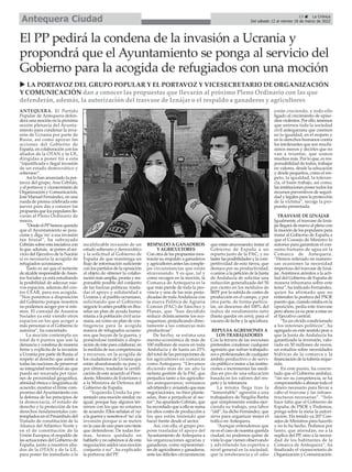 ANTEQUERA. El Partido
Popular de Antequera defen-
derá una moción en la próxima
sesión plenaria del Ayunta-
miento para condenar la inva-
sión de Ucrania por parte de
Rusia, así como apoyar las
acciones del Gobierno de
España, en colaboración con los
aliados de la OTAN y la UE,
dirigidas a poner fin a esta
“injustificada e ilegal invasión
de un estado democrático y
soberano”.
Así lo han anunciado la por-
tavoz del grupo, Ana Cebrián,
y el portavoz y vicesecretario de
Organización y Comunicación,
José Manuel Fernández, en una
rueda de prensa celebrada este
jueves para dar a conocer las
propuesta que los populares lle-
varán al Pleno Ordinario de
marzo.
“Desde el PPhemos querido
que el Ayuntamiento se posi-
cione y diga 'no' a esa invasión
tan brutal”, ha subrayado
Cebrián sobre esta iniciativa con
la que, además, se ponen al ser-
vicio del Ejecutivo de la Nación
si es necesaria la acogida de
refugiados ucranianos.
Tanto es así que el teniente
de alcalde responsable deAsun-
tos Sociales ya está estudiando
la posibilidad de adecuar nue-
vos espacios, además del cen-
tro CEAR, para esa acogida.
“Nos ponemos a disposición
del Gobierno porque nosotros
no podemos acoger por sí mis-
mos. El concejal de Asuntos
Sociales ya está viendo otros
espacios en los que acoger a
más personas si el Gobierno lo
autoriza”, ha concretado.
La moción contempla un
total de 6 puntos que son la
denuncia y condena de manera
firme y explícita de la invasión
a Ucrania por parte de Rusia; el
respeto al derecho que asiste a
todas las naciones de preservar
su integridad territorial sin que
pueda ser socavada por razo-
nes de proximidad geográfica,
afinidad étnica o lingüística de
acuerdo; mostrar el firme com-
promiso delAyuntamiento con
la defensa de los principios de
la democracia, el estado de
derecho y la protección de los
derechos fundamentales con-
templados en el Preámbulo del
Tratado de constitución de la
Alianza del Atlántico Norte y
en el de constitución de la
Unión Europea; el respaldo de
las actuaciones del Gobierno de
España, junto a nuestros alia-
dos de la OTAN y de la UE,
para poner fin inmediato a la
incalificable invasión de un
estado soberano y democrático
y la solicitud al Gobierno de
España de que mantenga un
flujo de información suficiente
con los partidos de la oposición
al objeto de obtener la colabo-
ración más amplia, pronta y res-
ponsable posible del conjunto
de las fuerzas políticas; trasla-
dar el apoyo y solidaridad a
Ucrania y al pueblo ucraniano,
solicitando que el Gobierno
negocie lo antes posible en Bru-
selas un plan de ayuda huma-
nitaria a la población civil ucra-
niana, así como un plan de con-
tingencia para la acogida
masiva de refugiados ucrania-
nos que huyan de la guerra, y
poniéndose también a dispo-
sición de éste para colaborar, en
la medida de sus competencias
y recursos, en la acogida de
los ciudadanos de Ucrania que
están abandonando su país; y,
por último, trasladar la certifi-
cación de este acuerdo al Presi-
dente, Ministro de Exteriores y
a la Ministra de Defensa del
Gobierno de España.
“Izquierda Unida ha pre-
sentado una moción similar, no
igual, porque hay algunos tér-
minos con los que no estamos
de acuerdo. Ellos señalan el 'no'
a la guerra y nosotros el 'no' a la
invasión porque si se meten
en la casa de uno pues uno tiene
que defenderse. De todas for-
mas, hemos quedado en
hablarlo y no sabemos si de esta
negociación saldrá una moción
conjunta o no”, ha explicado
la portavoz del PP.
RESPALDO A GANADEROS
Y AGRICULTORES
Con otra de las propuestas mos-
trarán su respaldo a ganaderos
y agricultores antes las comple-
jas circunstancias que están
atravesando. Y es que, tal y
como recogen en la moción, la
Comarca de Antequera es la
que más pierde de toda la pro-
vincia y una de las más perju-
dicadas de todaAndalucía con
la nueva Política de Agraria
Común (PAC) de Sánchez y
Planas, que “han decidido
reducir drásticamente los eco-
esquemas, perjudicando direc-
tamente a las comarcas más
productivas”.
De hecho, se estima una
merma económica de más de
100 millones de euros en toda
Andalucía y de hasta un 25%
del total de las percepciones de
los agricultores en comarcas
como Antequera. “Llevamos
diciendo más de un año la
nefasta gestión de la PAC que
perjudica tanto a los agriculto-
res antequeranos; veníamos
advirtiendo y avisando que esas
negociaciones, no bien plante-
adas, iban a perjudicar al sec-
tor”, ha apuntado Cebrián, que
ha recordado que a ello se suma
los altos costes de producción a
los que están teniendo que
hacer frente desde el sector.
Así, con ella, el grupo pro-
pone trasladar el apoyo del
Ayuntamiento de Antequera a
las organizaciones agrarias y
ganaderas, como representan-
tes de agricultores y ganaderos,
ante las difíciles circunstancias
que están atravesando; instar al
Gobierno de España a un
reparto justo de la PAC, y no
lastre las posibilidades y la com-
petitividad de esta tierra, que
destaca por su productividad;
o unirse a la petición de la Junta
de Andalucía de solicitar una
reducción generalizada del 50
por ciento en los módulos de
IRPF por la subida de costes de
producción en el campo, y por
otra parte, de forma particu-
lar, un descenso del 100% del
índice de rendimiento neto
(hasta quedar en cero), para el
vacuno de leche y la apicultura.
REPULSA AGRESIONES A
LOS TRABAJADORES
Con la tercera de las mociones
pretenden condenar cualquier
agresión que sufran trabajado-
res o profesionales de cualquier
ámbito productivo o de servi-
cio público e instar a las institu-
ciones a incrementar las medi-
das en pro de una educación
basada en los valores del res-
peto y la tolerancia.
La misma llega tras la
“lamentable” agresión a una
trabajadora de Singilia Barba
que simplemente estaba ejer-
ciendo su trabajo, una labor
“útil”, ha dicho Fernández, que
sirve para organizar mejor el
tráfico en Antequera.
“Aunque entendemos que
no es el caso de nuestra querida
ciudad, no podemos quitar de
vista lo que vienen observando
y advirtiendo los expertos a
nivel general en la sociedad,
que la intolerancia y el odio
están creciendo, y todo ello
ligado al crecimiento de episo-
dios violentos. Por ello, tenemos
que unirnos toda la sociedad
civil antequerana que creemos
en la igualdad, en el respeto y
en lo derechos humanos contra
los intolerantes que son muchí-
simos menos y decirles que no
van a triunfar, que somos
muchos más. Por lo que, es res-
ponsabilidad de todos, trabajar
en valores, desde la educación
y desde pequeños, como el res-
peto, la igualdad, la toleran-
cia, el buen trabajo, así como,
las instituciones poner todos los
recursos preventivos de seguri-
dad y legales para la protección
de la víctima”, recoge la pro-
puesta presentada.
TRASVASE DE IZNÁJAR
Igualmente, el trasvase de Izná-
jar llegará de nuevo al pleno con
la moción de los populares para
instar al Gobierno de España a
que el Consejo de Ministro lo
autorice para garantizar el con-
sumo humano de agua en la
Comarca de Antequera.
“Hemos reiterado en numero-
sas ocasiones la necesidad
imperiosa del trasvase de Izná-
jar. Asistimos atónitos a la acti-
tud del Gobierno de España de
manera inhumana sobre este
tema”, ha indicado Fernández,
quien ha afirmado que no
entienden la postura del PSOE
puesto que, cuando estaba en la
oposición, pedía este trasvase
pero ahora ya no pese a estar en
el Ejecutivo central.
“Es un olvido condicionado
a los intereses políticos”, ha
agregado en este sentido pese a
que la Junta de Andalucía ha
garantizado la inversión, valo-
rada en 50 millones de euros,
un estudios sobre necesidades
hídricas de la comarca y la
financiación de la tubería reque-
rida.
En este punto, ha concre-
tado que el Gobierno andaluz,
“sin ser su competencia, se ha
comprometido a abonar todo el
dinero necesario para llevar a
cabo el trasvase y las infraes-
tructuras necesarias”. “Solo
hace falta que el Gobierno de
España, de PSOE y Podemos,
ponga sobre la mesa la autori-
zación. Ha tenido ya 207 Con-
sejos de Ministros para hacerlo
y no lo ha hecho. Pedimos por
tanto, que atiendan, no a la
suplica del PP, sino a la necesi-
dad de los habitantes de la
Comarca de Antequera”, ha
finalizado el vicesecretario de
Organización y Comunicación.
El PP pedirá la condena de la invasión a Ucrania y
propondrá que el Ayuntamiento se ponga al servicio del
Gobierno para la acogida de refugiados con una moción
u LA PORTAVOZ DEL GRUPO POPULAR Y EL PORTAVOZ Y VICESECRETARIO DE ORGANIZACIÓN
Y COMUNICACIÓN dan a conocer las propuestas que llevarán al próximo Pleno Ordinario con las que
defenderán, además, la autorización del trasvase de Iznájar o el respaldo a ganaderos y agricultores
13 ç La Crónica
Del sábado 12 al viernes 18 de marzo de 2022
Antequera Ciudad
 