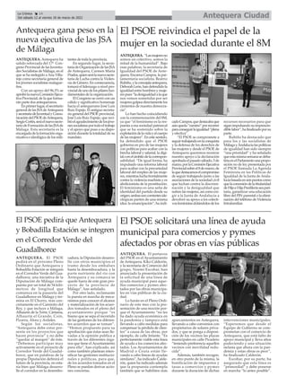 Antequera gana peso en la
nueva ejecutiva de las JSA
de Málaga
ANTEQUERA. Antequera ha
salido reforzada del 17º Con-
greso Provincial de las Juventu-
des Socialistas de Málaga, en el
que se ha reelegido aAna Villa-
rejo como secretaria general de
los jóvenes socialistas malague-
ños.
Con un apoyo del 96,3% se
aprobólanuevaComisiónEjecu-
tiva Provincial, de la que forma-
rán parte dos antequeranos.
Enprimerlugar,elsecretario
general de las JSAdeAntequera
ysecretariodeJuventudyComu-
nicacióndelPSOEdeAntequera,
SergioCortés,seráelnuevosecre-
tariodeFormacióndelasJSAde
Málaga. Esta secretaría es la
encargadadelaformaciónorga-
nizativa e ideológica de los mili-
tantes de toda la provincia.
En segundo lugar, la secre-
tariadeOrganizacióndelasJSA
de Antequera, Carmen María
Prados,quienserálanuevasecre-
taria de Lucha contra la Violen-
cia de Género. En consecuencia,
tomará el liderazgo a nivel pro-
vincialdeunodelospilaresfun-
damentales de la organización.
El Congreso se cerró con un
cálido y significativo homenaje
hacia el antequerano José Luis
Ruiz Espejo. El antiguo secreta-
rio general del PSOE provincial,
José Luis Ruiz Espejo, que reci-
bióelagradecimientodelosjóve-
nessocialistasportodoeltrabajo
y el apoyo que puso a su dispo-
sición durante la totalidad de su
mandato.
ANTEQUERA. “Lasmujeresno
somos un colectivo, somos la
mitad de la humanidad”. Bajo
esas palabras, la secretaria de
Igualdad del PSOE de Ante-
quera, Encarna Campos, la par-
lamentaria socialista, Beatriz
Rubiño,ylaconcejalaantequera,
DeborahLeón,handefendidola
igualdadentrehombresymuje-
respues“ladesigualdadalaque
nos vemos sometidas por ser
mujeresgolpeadirectamentelos
cimientos de nuestra democra-
cia”.
Lo han hecho coincidiendo
con la conmemoración del 8M,
ya que “el feminismo es la res-
puesta a esa sociedad patriarcal
que se ha sostenido sobre la
explotacióndelavidayelcuerpo
de las mujeres”. En este sentido,
ha defendido que el PSOE
gobierna en pro de las mujeres
con políticas para acabar con la
brecha laboral y salarial, la digi-
taloenelámbitodelacorrespon-
sabilidad. “De igual forma, ha
impulsado una reforma laboral
para acabar con la precariedad
laboral del empleo de las muje-
res,mientrasluchafrontalmente
contra la violencia machista y es
abolicionista de la prostitución.
El feminismo es una seña de
identidad del partido desde su
origen;ambassoncorrienteside-
ológicas parten de una misma
idea: la emancipación”, ha indi-
cadoCampos,quedestacabaque
aúnqueda“camino”porrecorrer
paraconseguirlaigualdad“plena
y efectiva”.
“El PSOE se compromete a
seguirtrabajandoenlaconquista
y la defensa de los derechos de
las mujeres y desde el PSOE de
Antequera queremos mostrar
nuestro apoyo a la declaración
aprobadaelpasadosábado,5de
marzo,porlaComisiónEjecutiva
Provincialsobreel8demarzo,de
laquedestacamoselcompromiso
de seguir trabajando junto a las
asociaciones de la sociedad civil
que luchan contra la discrimi-
nación y la desigualdad que
sufren las mujeres, así como exi-
gir a la Junta de Andalucía a
devolver su apoyo a los colecti-
vosfeministasdotándolosdelos
recursos necesarios para que
siganimpulsandosuimprescin-
diblelabor”,hafinalizadoporsu
parte.
Rubiño ha destacado que
para los y las socialistas de
MálagayAndalucíalaspolíticas
de igualdad han sido siempre
“una prioridad” y ha señalado
queestamismasemanasedeba-
tiríaenelParlamentounapropo-
sición no de ley presentada por
el PSOE llamada La Agenda
Feminista en las Políticas de
Igualdad de la Junta de Anda-
lucíabasadaenseispuntoscomo
quelaconcesióndelatitularidad
deHijoeHijaPredilectaseapari-
taria, garantizar una educación
libre del PIN parental o la elimi-
nación del teléfono de Violencia
Intrafamiliar.
El PSOE reivindica el papel de la
mujer en la sociedad durante el 8M
El PSOE pedirá que Antequera
y Bobadilla Estación se integren
en el Corredor Verde del
Guadalhorce
ANTEQUERA. El PSOE
pedirá en el próximo Pleno
Ordinario que Antequera y
Bobadilla Estación se integren
en el Corredor Verde del Gua-
dalhorce, una iniciativa de la
Diputación de Málaga com-
puesta por un total de 54 kiló-
metros de longitud que
comienza en la pasarela del
Guadalhorce en Málaga y ter-
mina en El Chorro, más con-
cretamente en el Caminito del
Rey, y que incluye a Málaga,
Alhaurín de la Torre, Cártama,
Alhaurín el Grande, Coín,
Pizarra, Álora y Ardales.
Según los socialistas,
“Antequera debe estar pre-
sente en los proyectos que
hacen provincia” y no debe
“quedar al margen” de éste.
“Debemos participar muy
activamente en el proyecto de
Corredor Verde del Guadal-
horce, que en palabras de la
propia Diputación definirá el
futuro de la provincia, no esta-
ría bien que Málaga desarro-
lle el corredor en la desembo-
cadura, la Diputación desarro-
lle con otros municipios el
tramo desde los embalses
hasta la desembocadura, y la
parte nutriente del rio con
Antequera y su comarca se
quede fuera de este gran pro-
yecto de la provincia de
Málaga”, han señalado.
Por otro lado, reclamarán
la puesta en marcha de meca-
nismos para conocer el alcance
y materialización de los acuer-
dos tomados en el pleno del
ayuntamiento porque “es
bueno que se sepa el recorrido
de las gestiones de los diferen-
tes acuerdos que se toman”.
“Hemos propuesto para su
aprobación que éstas sean lle-
vadas a la opinión publica a
través de los diferentes órga-
nos que tiene el Ayuntamiento
para ello”, han explicado, así
como también plantean inten-
sificar las gestiones institucio-
nales y políticas, para que,
de los acuerdos tomados en el
Pleno se puedan derivar accio-
nes concretas.
ANTEQUERA. El portavoz
del PSOE en el Ayuntamiento
de Antequera, Kiko Calderón,
y la secretaria de Comercio del
grupo, Noemí Escobar, han
anunciado la presentación de
la solicitud de una línea de
ayuda municipal para aque-
llos comercios y pymes afec-
tados por las obras municipa-
les en vías públicas de la ciu-
dad.
Lo harán en el Pleno Ordi-
nario de este mes con la pre-
sentación de una moción por-
que el Ayuntamiento “no les
ha dado ayuda económica en
la pandemia y tampoco está
llevando a cabo medidas para
compensar la pérdida de clien-
tes” a causa de las obras, por
ejemplo, de calle Infante. “Es
perfectamente viable esta línea
de ayuda a los comercios afec-
tados. Los Ayuntamientos de
Madrid o Ceuta están lle-
vando a cabo líneas de ayudas
similares”, ha indicado Calde-
rón, quien ha indicado además
que la propuesta contempla
también que se habiliten más
aparcamientos en Antequera,
llevando a cabo convenios con
propietarios de solares priva-
dos, y que se ponga a disposi-
ción de los vecinos las plazas
municipales en calle Picadero
“teniendo preferencia aquellos
vecinos con movilidad redu-
cida”.
Además, también recogen,
en otro punto de la misma, la
bonificación de impuestos y
tasas a comercios y pymes
durante la duración de dichas
intervenciones municipales.
“Esperemos que desde el
Equipo de Gobierno se com-
prometan con el comercio de
Antequera, que está falto de
apoyo municipal y lleva años
padeciendo y una situación
nefasta que ahora con la pan-
demia y estas obras es peor”,
ha finalizado Calderón.
Escobar, por su parte, ha
asegurado que esta línea es
“primordial” y debe ponerse
en marcha “lo antes posible”.
El PSOE solicitará una línea de ayuda
municipal para comercios y pymes
afectados por obras en vías públicas
Antequera Ciudad
La Crónica 14
Del sábado 12 al viernes 18 de marzo de 2022
ç
 