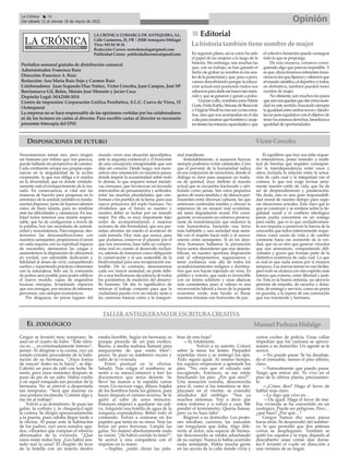 LA CRÓNICA COMARCA DE ANTEQUERA, S.L.
Calle Cantareros, 25, 1ºB | 29200 Antequera (Málaga)
Tfno: 952 84 30 34
Redacción Correo: nortedemalaga@gmail.com
Publicidad Correo: publicidadlacronica@gmail.com
Periódico semanal gratuito de distribución comarcal
Administrador: Francisco Ruiz
Dirección: Francisco A. Ruiz
Redacción: Ana María Ruiz Sojo y Carmen Ruiz
Colaboradores: Juan Segundo Díaz Núñez, Víctor Corcoba, Juan Campos, José Mª
Barrionuevo Gil, Belén, Moisés José Morente y Javier Coca
Depósito Legal: MA2100-2014
Centro de impresión: Corporación Gráfica Penibética, S.L.U. Cueva de Viera, 15
(Antequera)
La empresa no se hace responsable de las opiniones vertidas por los colaboradores
ni de los lectores en cartas al director. Para escribir cartas al director es necesario
presentar fotocopia del DNI
n
n Editorial
La historia tambiéntiene nombre de mujer
En segundo plano; así es como ha sido
el papel de las mujeres a lo largo de la
historia. Sin embargo, son muchas las
que, con su trabajo, se han ganado el
hecho de grabar su nombre en los ana-
les de la posteridad y que, poco a poco,
vamos descubriendo porque la educa-
ción actual está poniendo todos sus
esfuerzosparadarleesehuecotanmere-
cido y que se ganaron y ganan a pulso.
Graciasaello,nombrescomoMarie
Curie,FridaKahlo,SimonedeBeauvoir
oVirginiaWoolfnonossonyatanextra-
ños, sino que nos acompañan en el día
adíaparamostrarquehombresymuje-
restienenlasmismascapacidadesyque
el colectivo femenino puede conseguir
todo lo que se proponga.
De esta manera, estamos consi-
guiendo algo que parecía imposible. Y
es que, ahora tenemos referentes feme-
ninosenlosquefijarnosysabemosque
elmundocientífico,eldeportivoytodos,
en definitiva, también pueden tener
nombre de mujer.
No obstante, son muchos los pasos
queaúnnosquedanquedarcomosocie-
dad en este sentido, buscando siempre
laigualdadentreambossexosydándo-
lesunpesoequitativoconelobjetivode
tenerlosmismosderechos,beneficiose
igualdad de oportunidades.
Necesitaremos tomar aire, pero ningún
ser humano por ínfimo que nos parezca,
puede hallarse sin perspectiva de camino.
Cada continente arropa sus propias espe-
ranzas en la singularidad de la acción
cooperante, lo que nos obliga a ir unidos
en la diversidad, que es donde verdade-
ramente está el enriquecimiento de lo tra-
zado. En consecuencia, si vital son las
maneras de hacerlo para progresar en lo
armónico de la unidad, también es funda-
mental disponer, tanto de buenos talentos
como de buen talante, para no rendirse
ante las dificultades y cansancios. En rea-
lidad todos tenemos una misión respon-
sable, que ha de configurarse a través de
la palabra, hoy tan necesitada de autenti-
cidad y trascendencia. Para empezar, des-
terremos las desconsideraciones con
nuestros semejantes, propiciemos el amor
en cada esquina con su espiritual riqueza
de encuentro, atenuemos las cargas y
aumentemos la disposición de ofrecernos
en verdad, con admirable dedicación y
fidelidad al deseo de vivir, compartiendo
sueños y repartiendo prácticas coherentes
con la naturaleza. Sólo así, la comunión
de pulsos será posible para poder edificar
el nuevo mundo, capaz de engendrar
lozanas energías, levantando espacios
que nos avengan, por encima de intereses
perversos, casi siempre económicos.
Por desgracia, no pocos lugares del
mundo viven una situación apocalíptica,
ante la angustia existencial y el horizonte
de una concepción irresponsable que nos
deja sin corazón. Desde luego, nos mere-
cemos otra orientación en nuestros pasos,
donde impere la ecuanimidad sobre todo
lo demás, lo que requiere tomar iniciati-
vas comunes, que favorezcan un fecundo
intercambio de pensamientos y actitudes,
entre las muchas pluralidades que con-
forman a los pueblos de la tierra, para una
nueva primavera del soplo humano. No
olvidemos que el futuro es nuestro y
nuestro deber es luchar por un mundo
mejor. Por ello, es muy importante tejer
redes de acompañamiento y mejorar
acciones de alta formalidad, que nos per-
mitan afrontar sin miedo el acontecer de
cada jornada. Hoy más que nunca, para
que podamos conservar el planeta por el
que nos movemos, hace falta un compro-
miso real en cuanto al desarrollo inclusi-
vo, además de tomarnos como obligación
la conservación y el uso sostenible de la
biodiversidad para una recuperación sos-
tenible. De lo contrario, atesoraremos
cada vez mayor ansiedad, en parte debi-
do a una bochornosa decadencia de todos
los parámetros de medición del desarro-
llo humano. De ahí, lo significativo de
reforzar el trabajo conjunto para que la
ciudadanía pueda vivir sin miedo, tanto a
las carencias básicas como a la inseguri-
dad manifiesta.
Indudablemente, si aunamos fuerzas
siempre podemos evitar catástrofes. Creo
que el porvenir de la humanidad radica
en esa conjunción de raciocinios, donde el
diálogo es clave para asegurar un maña-
na de quietud, muy distinto al mundo
actual que se encuentra fracturado y atri-
bulado como jamás. Son estos pequeños
gestos de mano tendida y de abrazos per-
manentes entre diversas culturas, las que
aminoran contiendas inútiles y ofrecen la
esperanza de un renacer más ecuánime,
sin tanta degradación moral. Por consi-
guiente, es necesario un esfuerzo perseve-
rante de transformación que enderece la
ruta humanitaria, haciendo una tierra
más habitable y una sociedad más sensi-
ble con el respeto hacia todo y el acerca-
miento entre semejantes. Si en los dere-
chos humanos hallamos la prevención
hacia tantos desordenes que nos desesta-
bilizan, en nuestra oportuna disposición
está el sobreponernos, regenerarnos y
tener confianza, más allá de todos los
acondicionamientos indignos y doctrina-
rios que nos hayan injertado en vena. Es
público y notorio, que nada es invencible
con un ánimo solidario y unas alianzas
más consistentes, pues si valioso es una
reconversión laboral a favor de la pujante
economía verde, más lúcido es llenar
nuestras miradas con horizontes de paz.
El equilibrio que hoy nos falta requie-
re entendernos, poner remedio a multi-
tud de brechas que impiden correspon-
der la interdependencia entre unos y
otros, incluida la relación entre la actua-
ción de cada cual y la integridad con el
cosmos, lo que nos exige revisar seria-
mente nuestro estilo de vida, que ha de
ser de desprendimiento y ponderación.
Sin duda, esta es una gran responsabili-
dad moral de nuestro tiempo para supe-
rar situaciones actuales. Está claro que lo
que se construye y se sostiene sobre la ile-
galidad social y el conflicto ideológico
jamás podrá convertirse en un sosiego
para nadie, que es lo que verdaderamen-
te nos impulsa a promover la fuerza de la
concordia que todos interiormente reque-
rimos como razón de vida y de cambio
constante hacia ese momento de la ver-
dad, que no es otro que generar vínculos
que nos armonicen, compartiendo difi-
cultades y gozos que forman parte de la
distintiva existencia de cada cual. Lo que
es real es que nada somos por sí mismos
tampoco. Las nuevas tareas no son fáciles,
pero todo se alcanza con otro espíritu más
interno que externo, entre libertad y justi-
cia. Esta es la buena sintonía, un ejercicio
perenne de empatía, de escucha y dona-
ción, de entrega y servicio, como un poeta
en guardia, a la espera de esa conmoción
que nos trasciende y hermana.
TALLERANTEQUERANO DEESCRITURACREATIVA
Opinión
La Crónica 18
Del sábado 12 al viernes 18 de marzo de 2022
ç
DISPOSICIONES DE FUTURO
Gregor se levantó muy temprano. Se
aseó en el cuarto de baño. “Este silen-
cio es…, es extremadamente intenso”,
pensó. Al dirigirse a la cocina, oyó un
sonido extraño procedente de la habi-
tación de su hermana. “¡Vaya forma
de roncar! Antes no lo hacía”, se dijo.
Calentó un poco de café con leche. Se
sentó, pero unos instantes después se
puso de pie de un salto. Había vuelto
a oír aquel ronquido tan peculiar de la
hermana. No se atrevió a despertarla
tan temprano. “Será que duerme en
una postura incómoda. Comeré algo y
me iré al trabajo”.
Volvió a su dormitorio. Se puso las
gafas, la corbata y la chaqueta.Cogió
la cartera. Se dirigió apresuradamente
a la puerta, pues odiaba llegar tarde a
la oficina. Al pasar ante la habitación
de los padres, oyó unos sonidos agu-
dos, vibrantes que rompían el silencio
abrumador de la vivienda. “¡Qué
raros están todos hoy. ¿Les habrá sen-
tado mal la cena? El chupito de licor
de la botella con un insecto dentro
estaba horrible. Según mi hermana, es
porque procede de un país exótico.
Bueno, a media mañana llamaré para
asegurarme de que están bien”,
pensó. Se puso su sombrero oscuro y
salió de la vivienda.
Entró puntual en la oficina.
Saludó. Tras colgar el sombrero, se
sentó a su mesa.Comenzó a leer los
documentos que tenía delante. Se
llevó las manos a la espalda varias
veces. Un escozor vago, difuso, bajaba
de los hombros hasta los glúteos, para
hacer después el camino inverso. Se le
quitó al cabo de unos minutos.
Entonces empezó a quedarse sin sali-
va. Adquirió una botella de agua de la
máquina expendedora. Bebió todo el
contenido. Volvió a centrarse en los
papeles que tenía en su mesa. Veía las
letras un poco borrosas. Limpió las
gafas. No mejoró absolutamente nada
su visión. “¿Se habrá corrido la tinta?”.
Se acercó a una compañera con el
impreso en la mano.
—Sophie, ¿están claras las pala-
bras de esta hoja?
—Sí, totalmente.
Volvió a su asiento. Colocó
sobre la mesa los lentes. Parpadeó
repetidas veces y se restregó los ojos.
Todo siguió igual. Al mismo tiempo,
los zapatos empezaron a apretarle los
pies. “No creo que el calzado esté
encogiendo. Entonces, se me están
hinchando los pies. ¿Por qué será?”.
Una sensación extraña, desconocida
para él, como si los intestinos se des-
plazasen en el vientre, se extendió
alrededor del ombligo. “Son ya
muchos síntomas. Voy a decir que
estoy enfermo y a volver a casa. Me
pondré el termómetro. Quería llamar,
pero ya no hace falta”.
Regresó a su domicilio. Los peato-
nes miraban, curiosos, las zancadas
tan irregulares que daba. Algo dife-
rente al dolor, una especie de bienes-
tar desconocido se estaba adueñando
de su cuerpo. Nunca le había ocurrido
nada semejante. Había mucha gente
en las aceras de la calle donde vivía y
varios coches de policía. Unas vallas
impedían que los curiosos se aproxi-
masen a su domicilio. Un agente se le
acercó.
—No puede pasar. Se ha desaloja-
do el inmueble, menos el piso último,
claro.
—Naturalmente que puedo pasar.
Tengo que entrar ahí. Yo vivo en el
piso de la última planta, precisamen-
te.
—¿Cómo dice? Haga el favor de
hablar más claro.
—Le digo que vivo en…
—Da igual. Haga el favor de irse.
Esa vivienda se ha convertido en un
zoológico. Puede ser peligroso. Pero…
¿qué hace? ¿Por qué…?
Gregor Samsa dio unos pasos
hacia atrás. Se desprendió del sombre-
ro, lo que permitió que dos antenas
cortas se desplegasen. También se
quitó los zapatos y la ropa, dejando al
descubierto unas cortas alas dorsa-
les.Y levantó el vuelo en dirección a
una ventana de su hogar.
EL ZOOLÓGICO
Víctor Corcoba
Manuel Pedraza Hidalgo
 