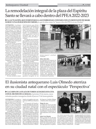 ANTEQUERA. La primera
actuación incluida en el Pro-
grama de Fomento de Empleo
Agrario (PFEA) 2022-2023
ya se conoce. Y es que, el
alcalde de Antequera, Manolo
Barón, y el concejal delegado
de Obras, José Ramón Car-
mona, anunciaron este mar-
tes que la remodelación inte-
gral de la plaza del Espíritu
Santo, situada en el barrio de
San Miguel, está contemplada
en dicho programa.
De esta forma, el actual
entorno se convertirá en un
lugar accesible para todos,
puesto que se prevé la elimi-
nación de los obstáculos, los
escalones y los pavimentos
“duros para las personas
mayores” que impiden que
“se haga vida” en la misma.
Y, todo ello, con el objetivo de
“dotar a una plaza de barrio
con las mismas características
de las plazas del centro de
Antequera”, según Barón.
“La plaza va a mantener
su espíritu, nunca mejor
dicho, y va a mantener la
fuente, pero va a ser mejorada
para reconvertirla en plaza y
no en espacio que se rodea de
coches”, concretó Barón, indi-
cando que el proyecto final
será similar a la plaza de San
Pedro que, de hecho, ya está
próximo a finalizar.
En este sentido se mani-
festó Carmona, que afirmó
que el objetivo del Equipo de
Gobierno es que “la ciudad
sea cómoda, humana y habi-
table y las plazas sean pla-
zas que los ciudadanos dis-
fruten”. “La accesibilidad es
una obligación y ese es el
mandato que nos dio el
alcalde al Área de Obras”,
subrayó.
Se trata de una actuación
que engloba el mayor presu-
puesto y la mayor duración
de las obras que se han lle-
vado a cabo dentro del PFEA,
lo que la coloca como la
“mayor obra del PFEA en sus
30 años”, que actuará en más
de 1.200 metros con un mon-
tante de más de 500.000 euros
y una duración de 9 meses,
posibilitando la elevación de
la cota y la fuente para eli-
minar escalones. Además, se
revisará una tubería de la
zona que es de las principales
de la ciudad y se actuará entre
calle Alcalá y Pulido.
La actuación permitirá la
contratación de más de 145
trabajadores, quienes utiliza-
rán materiales “nobles” con
la misma calidad que los uti-
lizados en la adecuación del
centro de Antequera. “Se
garantizará la accesibilidad,
los aparcamientos reglados y
la zona de contendedores
quedará recogida en un
mismo espacio”, concluyó
Carmona.
PFEA 2022-2023
El Programa de Fomento de
Empleo Agrario en las anua-
lidades de 2022-2023, con un
montante que gira alrededor
de los 1,5 millones de euros
según indicaron, ya ha sido
aprobado en Comisiones
Informativas y en Junta de
Gobierno, y pasará a contra-
tación próximamente, espe-
rando que puedan dar
comienzo en septiembre si así
la tramitación lo permite.
LaremodelaciónintegraldelaplazadelEspíritu
SantosellevaráacabodentrodelPFEA2022-2023
3 ç La Crónica
Del sábado 12 al viernes 18 de marzo de 2022
Antequera Ciudad
u LA ACTUACIÓN, QUE FOMENTARÁ LA ACCESIBILIDAD, CONTARÁ CON UN MONTANTE DE 500.000
EUROS Y UNA DURACIÓN DE 9 MESES, lo que la sitúa como la “mayor obra del PFEA en sus 30 años”
El ilusionista antequerano Luis Olmedo aterriza
en su ciudad natal con el espectáculo ‘Perspectiva’
ANTEQUERA. La magia se
convertirá en la protagonista
por excelencia el próximo
sábado, 19 de marzo, en Ante-
quera. Y es que, el ilusionista
antequerano, Luis Olmedo,
vuelve a su tierra natal tras la
crisis sanitaria con el espectá-
culo de magia 'Perspectiva'.
La teniente de alcalde dele-
gada de Cultura y Juventud,
Elena Melero, acompañada por
el propio Olmedo han dado a
conocer los detalles de esta cita
que se llevará a cabo en la carpa
de la Plaza de Toros de Ante-
quera el próximo sábado 19 de
marzo a las 20:00 horas, con
invitaciones gratuitas disponi-
bles a través del portal especia-
lizado www.giglon.com a par-
tir de las 10:00 horas del jueves
17.
El Campeón de España y
Europa de magia de cerca ofre-
cerá un nuevo “espectáculo de
magia íntima”, en el que utili-
zará cartas u objetos "pudién-
dose ver el impacto mágico
en distancias cortas”. “Este es
un proyecto realmente especial
para mí porque lo estrené jus-
tamente el 28 de febrero de
2020. Fue antes de la pandemia
y no lo he podido traer de
forma íntegra aAntequera, por
lo que es para mí un privile-
gio”, ha señalado el ilusionista
que ya ha llevado esta apuesta
a Madrid, Barcelona, Vallado-
lid, Segovia, Córdoba, Málaga
o Almería entre otros puntos.
Magia de cerca
La magia de cerca es un tipo
de magia de corta distancia
en donde el número de público
es reducido y los juegos
de magia son interactivos hasta
cierto punto. Usualmente, se
suele relacionar con la cartoma-
gia.
Sobre Luis Olmedo
Hace ya más de una década
que Olmedo se cruzó con la
magia y, desde entonces, no ha
parado de hacer lo que más le
gusta. Son numerosos los pre-
mios que guarda en su palma-
res, tanto nacionales como
internacionales, y distintos
los espacios en los que ha
actuado, habiendo realizado
shows, galas y conferencias en
países como Japón, China,
Chile, Argentina, Uruguay,
Estados Unidos o Hollywood.
Aunque estudio en la Univer-
sidad de Málaga, licenciándose
en ComunicaciónAudiovisual,
y llegando a trabajar en una
empresa del sector, finalmente
su pasión le pudo y puso todos
sus esfuerzos en el mundo de
la magia.
u LACARPADELAPLAZADETOROSACOGERÁESTACITA
CON ELMUNDO DELAMAGIAel próximo 19 de marzo, cuyas
entradaspuedenconseguirse desde el jueves17 de forma gratuita
 