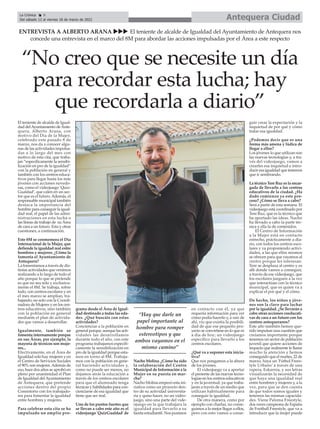 Antequera Ciudad
La Crónica 8
Del sábado 12 al viernes 18 de marzo de 2022
ç
El teniente de alcalde de Igual-
dad delAyuntamiento deAnte-
quera, Alberto Arana, con
motivo del Día de la Mujer,
celebrado este pasado 8 de
marzo, nos da a conocer algu-
nas de las actividades impulsa-
das a lo largo del mes con
motivo de esta cita, que traba-
jan “específicamente la sensibi-
lización en pro de la igualdad”
con la población en general y
también con los centros educa-
tivos para llegar hasta los más
jóvenes con acciones novedo-
sas, como el videojuego ‘Quiz-
Gualdad’, que calen en un sec-
tor que es el futuro.Además, el
responsable municipal también
destaca la importancia del
hombre para conseguir la igual-
dad real, el papel de las admi-
nistraciones en esta lucha o
las líneas de trabajo de su Área
de cara a un futuro. Esta y otras
cuestiones, a continuación.
Este 8M se conmemora el Día
Internacional de la Mujer, que
defiende la igualdad real entre
hombres y mujeres. ¿Cómo la
fomenta el Ayuntamiento de
Antequera?
La fomentamos a través de dis-
tintas actividades que venimos
realizando a lo largo de todo el
año porque lo que se pretende
es que no sea solo y exclusiva-
mente el 8M. Se trabaja, sobre
todo, con centros escolares y en
el mes marzo se amplían, tra-
bajando, no solo con la Coordi-
nadora de Mujeres y en los cen-
tros educativos, sino también
con la población en general
mediante el plan de activida-
des que vamos a desarrollar.
Igualmente, también se
fomenta internamente porque
en sus Áreas, por ejemplo, la
mayoría de técnicos son muje-
res...
Efectivamente, en el Área de
Igualdad solo hay mujeres y en
el Centro de Servicios Sociales
el 90% son mujeres.Además de
eso, hace dos años se aprobó en
pleno por unanimidad el Plan
de Igualdad delAyuntamiento
de Antequera, que pretende
acciones dentro del propio
Consistorio con los trabajado-
res para fomentar la igualdad
entre hombres y mujeres.
Para celebrar esta cita se ha
impulsado un amplio pro-
grama desde el Área de Igual-
dad destinado a todas las eda-
des. ¿Qué buscáis con estas
actividades?
Concienciar a la población en
general porque, aunque las acti-
vidades las desarrollamos
durante todo el año, con este
programa trabajamos específi-
camente la sensibilización en
pro de la igualdad porque esta-
mos en torno al 8M. Trabaja-
mos con la población en gene-
ral haciendo actividades y,
como no puede ser menos, no
dejamos atrás la educación a
través de los centros escolares
para que el alumnado tenga
técnicas y habilidades para con-
cienciarse de esa igualdad que
tiene que ser real.
Uno de los puntos fuertes que
se llevan a cabo este año es el
videojuego 'QuizGualdad' de
Nacho Molina. ¿Cómo ha sido
la colaboración del Centro
Municipal de Información a la
Mujer en su puesta en mar-
cha?
Nacho Molina empezó esta ini-
ciativa como un proyecto den-
tro de su actividad universita-
ria y quiso hacer, no un video-
juego, sino una parte del vide-
ojuego en la que trabajara la
igualdad para llevarlo a su
faceta estudiantil. Nos pusimos
en contacto con él, ya que
requería información para ver
cómo podía hacerlo y, a raíz de
ahí, vio que existía la posibili-
dad de que ese pequeño pro-
yecto se convirtiese en lo que es
a día de hoy; un videojuego
específico para llevarlo a los
centros escolares.
¿Qué va a suponer esta inicia-
tiva?
Que nos pongamos a la altura
de los jóvenes.
El videojuego va a aportar
el presente de las nuevas tecno-
logías en los centros educativos
y en la juventud, ya que traba-
jarán a través de un medio que
utilizan habitualmente para
conseguir la igualdad.
De otra manera, como por
ejemplo con charlas, no conse-
guimos a lo mejor llegar a ellos,
pero con esto vamos a conse-
guir crear la expectación y la
inquietud de por qué y cómo
tratar esa igualdad.
¿Podemos decir que es una
forma más amena y lúdica de
llegar a ellos?
Los jóvenes lo que utilizan son
las nuevas tecnologías y, a tra-
vés del videojuego, vamos a
crearles esa inquietud e intro-
ducir esa igualdad que tenemos
que ir sembrando.
La técnico Tere Ruz es la encar-
gada de llevarlo a los centros
educativos de la ciudad. ¿Ha
dado comienzo ya este pro-
ceso? ¿Cómo se lleva a cabo?
Será a partir de esta semana. El
videojuego está coordinado por
Tere Ruz, que es la técnico que
ha aportado las ideas. Nacho
ha llevado a cabo la parte téc-
nica y ella la de contenidos.
El Centro de Información
a la Mujer está en contacto
estrecho, prácticamente a dia-
rio, con todos los centros esco-
lares y va proponiendo activi-
dades, a las que ellos mismos
se ofrecen para que vayamos al
centro porque les interesan.
Tere se desplaza al centro y es
allí donde vamos a conseguir,
a través de ese videojuego, que
los escolares jueguen a la vez
que interactúan con la técnico
municipal, que es quien va a
explicar el por qué y el cómo.
De hecho, los niños y jóve-
nes son la clave para luchar
por la igualdad. ¿Se llevarán a
cabo otras acciones coeducati-
vas de cara a un futuro con los
centros antequeranos?
Este año también hemos que-
rido impulsar una cuestión que
creíamos importante porque
tenemos un sector de población
juvenil que quiere acciones de
impacto que realmente le llame
mucho la atención y hemos
conseguido que el martes, 22 de
marzo, haya un 'Fútbol Frees-
tyle Urbano’ a través de una
rapera, Eskarnia, y sus letras
visualizarán la necesidad de
que haya una igualdad real
entre hombres y mujeres y, a la
vez, para que se den cuenta
de que todos somos iguales y
tenemos las mismas capacida-
des. Viene Paloma Freestyle,
dos veces campeona de España
de Football Freestyle, que va a
introducir que la mujer puede
ENTREVISTA A ALBERTO ARANA uuu El teniente de alcalde de Igualdad del Ayuntamiento de Antequera nos
concede una entrevista en el marco del 8M para abordar las acciones impulsadas por el Área a este respecto
“No creo que se necesite un día
para recordar esta lucha; hay
que recordarla a diario”
“Hay que darle un
papel importante al
hombre para romper
estereotipos y que
ambos vayamos en el
mismo camino”
 