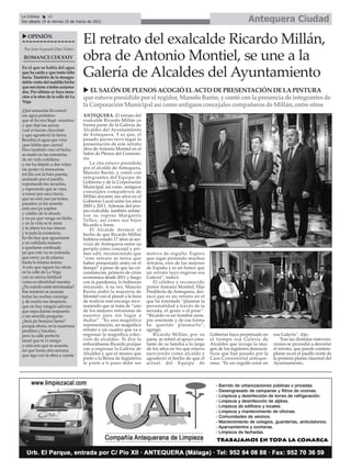 Antequera Ciudad
La Crónica 10
Del sábado 19 al viernes 25 de marzo de 2022
ç
Por Juan Segundo Díaz Núñez
ROMANCECDLXXIV
En el que se habla del agua
que ha caído y que tanta falta
hacia. También de la desagra-
dablevisitadelmalditobicho
quenostieneatodosacojona-
dos. Por último se hace men-
ción a la obra de la calle de La
Vega.
¡Qué semanita llevamos!
ese agua puñetera
que al fin nos llegó nosotros
y que dejó las aceras
cual si fueran chocolate
y que agradeció la tierra.
Bendita el agua que vino
¡que faltita que cayera!
Pero también vino el bicho,
se metió en las entretelas
de mi vida cotidiana
y me ha dejado a dos velas;
sin poder ni menearme
tol día con la bata puesta,
andando por el pasillo,
soportando las secuelas,
y esperando que se vaya
a tomar por saco fuera,
que no está uno pa trotes,
pasados ya los sesenta
está uno pa sopitas
y caldito de la abuela
y no pa que venga un bicho
y en la vida se te meta
y te altere tos tus ritmos
y te joda la existencia.
En fin hay que aguantarse
y en solidaria manera
a quedarse confinado
pa que esto no se extienda,
que estoy ya de pijama
hasta la misma sesera.
A esto que siguen las obras
en la calle de La Vega
con su eterna lentitud
como es identidad nuestra
¿Pa cuándo están terminadas?
Ese misterio se acuesta
todas las noches conmigo
y de noche me despierta
que no hay ningún adivino
que sepa darme respuesta
a tan sencilla pregunta
¿Será pa Semana Santa?
porque ahora, en la cuaresma
pestiños y bacalao,
pero la calle perfecta
tararí que te vi amigo
y está esto que se acuesta,
así que hasta otra semana
que sigo con la obra a cuesta
uOPINIÓN
ANTEQUERA. El retrato del
exalcalde Ricardo Millán ya
forma parte de la Galería de
Alcaldes del Ayuntamiento
de Antequera. Y es que, el
pasado jueves tuvo lugar la
presentación de este retrato
obra de Antonio Montiel en el
Salón de Plenos del Consisto-
rio.
La cita estuvo presidida
por el alcalde de Antequera,
Manolo Barón, y contó con
integrantes del Equipo de
Gobierno y de la Corporación
Municipal, así como antiguos
concejales compañeros de
Millán durante sus años en el
Gobierno Local entre los años
2003 y 2011. Además del pro-
pio exalcalde, también asistie-
ron su esposa Margarita
Téllez, así como sus hijos
Ricardo e Irene.
El Alcalde destacó el
hecho de que Ricardo Millán
hubiera estado 17 años al ser-
vicio de Antequera entre su
periplo como concejal y pri-
mer edil, reconociendo que
“este retrato se tenía que
haber presentado antes en el
tiempo” a pesar de que las cir-
cunstancias, primero de crisis
económica desde 2011 y luego
con la pandemia, lo hubieran
retrasado. A su vez, Manolo
Barón alabó la maestría de
Montiel con el pincel a la hora
de realizar este encargo reco-
nociendo que se trata de “uno
de los mejores retratistas de
nuestro país sin lugar a
dudas”. “Es una magnifica
representación, un magnífico
retrato y un cuadro que va a
engrosar la magnífica colec-
ción de alcaldes. Te doy la
enhorabuena Ricardo porque
vas a engrosar la Galería de
Alcaldes y que el mismo que
pintó a la Reina de Inglaterra
te pinte a ti pues debe ser
motivo de orgullo. Espero
que sigas pintando muchos
retratos, eres de los mejores
de España y es un honor que
un retrato tuyo engrose esa
Galería”, indicó.
El célebre y reconocido
pintor Antonio Montiel, Hijo
Predilecto de Antequera, des-
tacó que es un retrato en el
que ha intentado “plasmar la
personalidad a través de la
mirada, el gesto o el pose”.
“Ricardo es un hombre siem-
pre sonriente y de esa forma
he querido plasmarlo”,
agregó.
Ricardo Millán, por su
parte, se refirió al apoyo cons-
tante de su familia a lo largo
de los años en los que estuvo
ejerciendo como alcalde y
agradeció el hecho de que el
actual del Equipo de
Gobierno haya perpetuado en
el tiempo esa Galería de
Alcaldes que recoge la ima-
gen de los regidores democrá-
ticos que han pasado por la
Casa Consistorial anteque-
rana. “Es un orgullo estar en
esa Galería”, dijo.
Tras las distintas interven-
ciones se procedió a desvelar
el retrato, que puede contem-
plarse ya en el pasillo norte de
la primera planta claustral del
Ayuntamiento.
El retrato del exalcalde Ricardo Millán,
obra de Antonio Montiel, se une a la
Galería de Alcaldes del Ayuntamiento
u ELSALÓN DEPLENOSACOGIÓ ELACTO DEPRESENTACIÓN DELAPINTURA
que estuvo presidido por el regidor, Manolo Barón, y contó conla presencia de integrantesde
la CorporaciónMunicipal así como antiguosconcejalescompañerosde Millán, entre otros
 