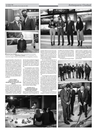 Antequera Ciudad
La Crónica 4
Del sábado 19 al viernes 25 de marzo de 2022
ç
nespermanentes,entreotrascon
el Salón deActos que llevará un
vídeo sobre el Sitio, que está en
preparación, y la prehistoria de
lahistoriadeAntequeraybiogra-
fíadelosmonumentosprehistó-
ricos deAntequera que irá en la
salasemicircular.“Laasignatura
que nos queda pendiente es la
elaboracióndeunacolecciónper-
manente a partir de las coleccio-
nesdelMuseodeMálaga,quees
lo que irá a la sala semicircular”,
concluyó.
RAÚL PÉREZ
“ORGULLOSO” DE
APORTAR SU GRANITO DE
ARENA
En una de las exposiciones tem-
porales 'Las cosas del campo. La
energía artística del misterio del
paisaje' aparecen fotografías de
RaúlPérez,juntoaobrasdeotros
artistas,quiensesiente“orgulloso
y agradecido” por poner su gra-
nitodearenamedianteimágenes
de paisajes basándose en el libro
de JoséAntonio Muñoz Rojas lo
quehasidoun“reto”puestoque
se dedica a otro tipo de fotogra-
fía.
La exposición, cuyo comisa-
rio es José Félix Zurita, consta
devariaspartes:unaparedmural
confotografíasagrandesdimen-
sionesdepaisajes;tambiéntótem
con4orientacionescoincidiendo
con las estaciones del año; vide-
oarte; un cuadro de Cristóbal
Toral;otrodeJoséMaríaFernán-
dez; o fotografías de archivo en
las que se visualiza a Muñoz
Rojas.Asimismo,entreotros,hay
una recreación del despacho de
JoséAntonio Muñoz Rojas.
JAVIER COCA,
SATISFECHO POR SER
PARTE DEL MUSEO
JavierCocatambiénesotrodelos
fotógrafos cuyas fotografías se
puedenobservarenlanuevains-
talaciónatravésdelaexposición
'Cosmovisión' en la que han tra-
bajado varias personas con el
objetivo de dar a conocer las cla-
vesporlasqueelSitioesPatrimo-
nio de la Humanidad.
En el panel frontal de la
mismahayuntotalde24fotogra-
fías, de Coca, en cajas de luz de
grandesdimensionesyestructu-
radas en tres filas. La primera,
dedicada a Menga y su orienta-
ciónalaPeñadelosEnamorados;
la segunda, a Viera y su orienta-
ción al sol en los equinoccios de
primaverayotoño;ylatercera,al
Romeral y su orientación al Tor-
cal.
Las imágenes están tomadas
a lo largo de varios años para
constatar de forma fotográfica
todaslasinvestigacionescientífi-
cas alrededor de los Dólmenes.
En concreto, se ha realizado una
'Investigaciónbasadaenlasartes',
con el respaldo de Bartolomé
RuizyenlasqueCocahaestado
acompañadoenlarealizaciónde
la mayoría de las imágenes por
Fernando del Pino Díaz.
Además, en la muestra se
integran también tres grandes
mueblesquesimulanlosDólme-
nes y a los que pueden acceder
los visitantes para escuchar una
locución en hasta 8 idiomas dis-
tintosreferentealaorientaciónde
estos enclaves.
Un hecho por el que el fotó-
grafosesiente“orgulloso”pues,
peseaseruntrabajorealizadopor
su pasión a la fotografía y “sin
ningunapretensión”, seveahora
enunamuestra,estandoincluso
enunsitioprivilegiadodeforma
permanente.
n Javier Coca (Arriba), posa junto al presidente de la Junta,
Juanma Moreno; y Raúl Pérez (Abajo) con la exposición ‘Las
cosas del campo’ donde se pueden ver sus fotografías, al fondo
 