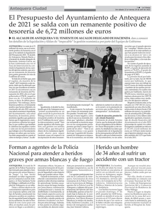 ANTEQUERA. Un total de 35
agentesdelaPolicíaNacionalse
hanformadoparaatenderaheri-
dos graves por armas blancas y
de fuego. Lo han hecho
mediante un taller organizado
por la Comisaría Local deAnte-
quera y el Área Sanitaria Norte
deMálagaycelebradoenelHos-
pital deAntequera, en un taller.
Dotar a dichos efectivos de
conocimientos específicos para
una respuesta óptima ante este
tipo de heridos, practicando los
primeros auxilios en condicio-
nesdeseguridadhastalallegada
de los sanitarios, ha sido la fina-
lidad de este curso pues son
ellos, en muchos casos, los pri-
meros en llegar a accidentes y
situaciones críticas.Así pues, es
esenciallaformacióndelospro-
fesionalesdelasFuerzasyCuer-
posdeSeguridadaesterespecto
dado que pueden salvar vidas.
Durantelaformación,sehan
ofrecido conocimientos teórico-
prácticossobrediversasmaterias
de aprendizaje: heridas causa-
dasporarmasdefuego;heridas
por arma blanca; reanimación
cardiopulmonar y manejo de
desfibrilador.Concretamente,se
han tratado aspectos acerca de
balística,proteccióncontraheri-
dasdebalayestudioprácticode
distintos incidentes con heri-
dosporarmadefuego.Además,
se han puesto en práctica algu-
nas medidas de atención inme-
diata por personal no sanitario:
vendajes comprensivos, uso de
torniquetes, hemostáticos y
DESA.
Losagentesparticipanteshan
sido de la Comisaría de Ante-
quera, funcionarios de otras
comisarías de la Policía Nacio-
nal en la provincia de Málaga,
agentes de la Policía Local de
Antequeraymilitaresdelacuar-
telamiento del Ejército del Aire
deBobadilla,quienessehanfor-
mado bajo la batuta de la coor-
dinadoradeurgenciasextrahos-
pitalarias, Ana María Romero
Mendoza, la médico de familia,
Erika Andreina González, y el
técnico de emergencias sanita-
rias, JoséAntonio Cabrera.
ANTEQUERA. Un total de 6,72
millonesdeeuros,eseeselrema-
nentepositivodetesoreríaconel
que se ha saldado la liquidación
delPresupuesto2021. Elalcalde
deAntequera, Manolo Barón, y
eltenientedealcaldedelegadode
Hacienda, Antonio García, así
lo han confirmado una vez el
Área de Intervención ha con-
cluidolaliquidacióndelascuen-
tasdelejercicioanterior,quearro-
jan un remanente de tesorería
para gastos generales de más de
6 millones de euros.
Setratadeunhechoque,para
el regidor, da muestra de la
“salud”delConsistorioaesteres-
pecto,dadoquehaafirmadoque
unavezqueaccedieronalmismo
en 2011 se encontraron con un
remanente de tesorería del Pre-
supuesto de 2010, año en el que
gobernaba el PSOE, negativo
pues era de -3,5 millones de
euros, es decir, de déficit presu-
puestario.“Sin embargo, ahora
tenemospositivosyelremanente
positivoquehemosobtenidoala
conclusión del año 2021 supone
unasaludeconómicaimponente
del Ayuntamiento, una salud
financiera, de tesorería, presu-
puestaria;significaquegastamos
menosqueloingresamosysiem-
pre tenemos cubiertas las espal-
das,loqueconllevaquetambién
le cubrimos las espaldas a todos
y cada uno de los proveedores
quetrabajanconelAyuntamiento
porque así saben que sus factu-
rasestánaseguradasencuantoal
cobroentiempoyforma”,haafir-
mado.
Igualmente,elalcaldehades-
tacadoqueeldeAntequeraseael
“primer ayuntamiento en en
gasto social de la provincia de
Málaga teniendo a su vez un
remanente positivo de tesorería
de6,72millonesdeeuros”pesea
lacrisiseconómicaysocial.“Esto
puede significar sólo buena ges-
tión; una gestión con sentido
común, eficaz, que mira por el
dinerodelosciudadanossignifi-
cando ahorro para seguir
haciendo cosas con respecto a la
incorporacióndeestosremanen-
tesalpresupuestomunicipal”,ha
manifestado.
Aeste respecto, ha indicado
que al tener un remanente posi-
tivopueden“invertirmás”,mien-
tras que si fuese negativo, como
sedioelcasoensumomento,ten-
drían que “aglutinar y absorber
eseremanentesetesoreríanega-
tivo en los consiguientes presu-
puestos que iban a tener lugar a
partir de los años”. “Éste es un
resultado exitoso; y eso quiere
decir que la gestión delAyunta-
mientodeAntequeraesimpeca-
ble en lo económico, sin recortar
ademásnicoartarniunsóloeuro
en lo social y en la prestación de
servicios que reciben todos los
antequeranos”, ha finalizado.
Gradodeejecución,presiónfis-
cal y deuda financiera
El teniente de alcalde Antonio
García,quehadestacadolalabor
desuscompañerosdelasdiferen-
tesÁreasMunicipalesaesteres-
pecto,hadetalladolosdatosque
se desprenden de la liquidación
delospresupuestosdelaño2021
llevadaacaboporlaIntervención
del Ayuntamiento, no sin antes
recordar que el pasado ejercicio
fue“complejo”debidoalascon-
secuenciasdelacrisissanitariaya
que han puesto todos los recur-
sos a su alcance en “pro y en
ayudaparafavoreceraloscolec-
tivosvulnerablesyalosmásdes-
favorecidos”.
En cuanto al grado de ejecu-
ción de los ingresos asciende al
88,58%, el grado de ejecución de
gastos al 78,82%, el grado de
recaudaciónal85,89%yelgrado
de pago al 97,98%.
La presión fiscal por habi-
tante, por su lado, fue de 549,96
euros por habitante, lo que
suponeestarmuypordebajode
los 675 euros de media nacional
o también de las medias provin-
cialyautonómica.Encuantoalos
gastos por habitante, fueron de
976,86 euros, mientras que los
ingresos alcanzaron los 1.097,78
euros, datos ambos muy simila-
res a los del ejercicio anterior.
Respectoalahorroneto,seha
situado en 3.947.067,61 euros,
suponiendo ser esta cifra la dife-
renciaentreelahorrobruto(7,06
millonesdeeuros)ylacuotatéc-
nicadeamortización(2,99millo-
nesdeeuros).Comoúltimodato
significativoaportado,elporcen-
taje de deuda financiera del
Ayuntamiento en el año 2021
(porcentajedecapitalvivosobre
losingresoscorrientes)sesitúaen
el 35,14% (12,42 millones de
euros,un13,92porcientomenos
queelejercicioanterior),muyale-
jadotambiéndel112%quehubo
en el año 2011.
El Presupuesto del Ayuntamiento de Antequera
de 2021 se salda con un remanente positivo de
tesorería de 6,72 millones de euros
u ELALCALDEDEANTEQUERAY ELTENIENTEDEALCALDEDELEGADO DEHACIENDA dana conocer
losdetallesde la liquidacióny tildande “impecable” la gestióneconómica por parte del Equipo de Gobierno
5 ç La Crónica
Del sábado 23 al viernes 29 de abril de 2022
Antequera Ciudad
Forman a agentes de la Policía
Nacional para atender a heridos
graves por armas blancas y de fuego
Herido un hombre
de 34 años al sufrir un
accidente con un tractor
ANTEQUERA. Un hombre,
de 34 años de edad, ha resul-
tado herido en una pierna al
sufrir un accidente con un
tractor en Antequera, según
ha informado Emergencias
112 Andalucía, servicio ads-
crito a la Consejería de la Pre-
sidencia, Administración
Pública e Interior de la Junta
de Andalucía.
Los hechos tuvieron lugar
el pasado domingo, 17 de
abril, pasadas las 14:00 horas,
cuando se atendió el aviso de
socorro en el 112 pues dieron
la alerta de que a un varón se
le había volcado una máquina
tipo torito cuando recogía
espárragos.
Aunque no resultó atra-
pado, precisó rescate pues
presentaba lesiones en una
pierna y había caído por un
balate.
Por ello, desde el centro
coordinador se contacto con
el Cuerpo Nacional de Poli-
cía, Centro de Emergencias
Sanitarias 061 y Consorcio
Provincial de Bomberos de
Vélez-Málaga.
Hasta el lugar se despla-
zaron los Bomberos para res-
catarlo de la zona del acci-
dente, de difícil acceso, y acer-
carlo hasta la ambulancia, que
posteriormente trasladó al
herido al Hospital de Ante-
quera.
 