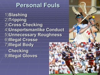 Personal Fouls 1) Slashing 2) Tripping 3) Cross Checking 4) Unsportsmanlike Conduct 5) Unnecessary Roughness 6) Illegal Crosse 7) Illegal Body  Checking 8) Illegal Gloves 