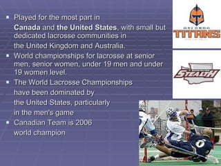 P layed for the most part in Canada  and  the United States , with small but dedicated lacrosse communities in  the United Kingdom and Australia.  W orld championships for lacrosse at senior men, senior women, under 19 men and under 19 women level . The World Lacrosse Championships  have been dominated by  the United States, particularly  in the men's game Canadian Team is 2006  world champion 