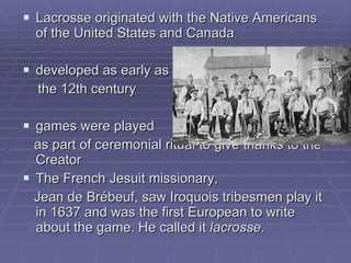 Lacrosse originated with the Native Americans of the United States and Canada   developed as early as  the 12th century   games were played  as part of ceremonial ritual to give thanks to the Creator   The French   Jesuit missionary,  Jean de Brébeuf, saw Iroquois tribesmen play it in 1637 and was the first European to write about the game. He called it  lacrosse .  