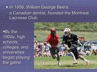 In 1856, William George Beers, a Canadian   dentist, founded the Montreal Lacrosse Club.  By the 1900s, high schools, colleges, and universities began playing the game   