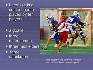 L acrosse is a contact game played by ten players : a goalie,  three defensemen,  three midfielders  three attackmen The object of the game is to shoot the ball into the opponent's goal . 