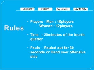 Lacrosse?   History   Equipment   How to play




   • Players - Man : 10players
          Woman : 12players

   • Time - 20minutes of the fourth
     quarter

   • Fouls - Fouled out for 30
     seconds or Hand over offensive
     play
 