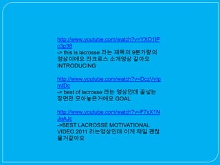 http://www.youtube.com/watch?v=YXO1lP
c3p38
-> this is lacrosse 라는 제목의 9분가량의
영상이에요 라크로스 소개영상 같아요
INTRODUCING

http://www.youtube.com/watch?v=DczVvIp
mtDc
-> best of lacrosse 라는 영상인데 골넣는
장면만 모아놓은거에요 GOAL

http://www.youtube.com/watch?v=F7xX1N
JeAJc
->BEST LACROSSE MOTIVATIONAL
VIDEO 2011 라는영상인데 이게 제일 괜찮
을거같아요
 