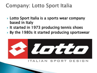  Lotto Sport Italia is a sports wear company 
based in Italy 
 It started in 1973 producing tennis shoes 
 By the 1980s it started producing sportswear 
 