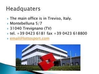  The main office is in Treviso, Italy. 
 Montebelluna 5/7 
 31040 Trevignano (TV) 
 tel. +39 0423 6181 fax +39 0423 618800 
 email@lottosport.com 
 