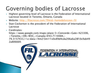  Highest governing level of Lacrosse is the Federation of International 
Lacrosse located in Toronto, Ontario, Canada 
 Website: http://filacrosse.com/?fileid=home&division=fil 
 Stan Cockerton is the president of the Federation of International 
Lacrosse 
 Cordinates: 
https://www.google.com/maps/place/3+Concorde+Gate+%23306, 
+Toronto,+ON+M3C,+Canada/@43.7110484,- 
79.3157433,11z/data=!4m2!3m1!1s0x89d4cda206a6a28f:0x9ab49 
2a80666fd88 
 