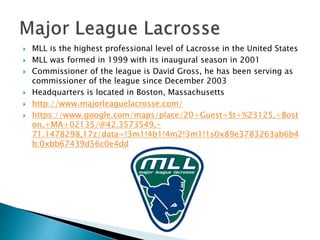  MLL is the highest professional level of Lacrosse in the United States 
 MLL was formed in 1999 with its inaugural season in 2001 
 Commissioner of the league is David Gross, he has been serving as 
commissioner of the league since December 2003 
 Headquarters is located in Boston, Massachusetts 
 http://www.majorleaguelacrosse.com/ 
 https://www.google.com/maps/place/20+Guest+St+%23125,+Bost 
on,+MA+02135/@42.3573549,- 
71.1478298,17z/data=!3m1!4b1!4m2!3m1!1s0x89e3783263ab6b4 
b:0xbb67439d56c0e4dd 
 