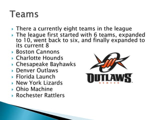  There a currently eight teams in the league 
 The league first started with 6 teams, expanded 
to 10, went back to six, and finally expanded to 
its current 8 
 Boston Cannons 
 Charlotte Hounds 
 Chesapeake Bayhawks 
 Denver Outlaws 
 Florida Launch 
 New York Lizards 
 Ohio Machine 
 Rochester Rattlers 
 