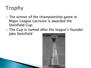  The winner of the championship game in 
Major League Lacrosse is awarded the 
Steinfield Cup. 
 The Cup is named after the league’s founder 
Jake Steinfield 
 