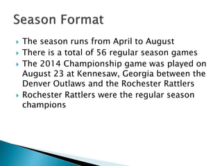  The season runs from April to August 
 There is a total of 56 regular season games 
 The 2014 Championship game was played on 
August 23 at Kennesaw, Georgia between the 
Denver Outlaws and the Rochester Rattlers 
 Rochester Rattlers were the regular season 
champions 
 