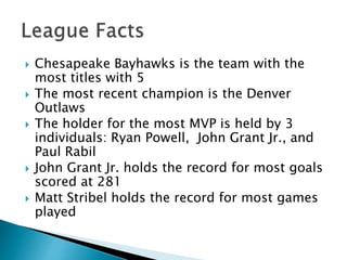  Chesapeake Bayhawks is the team with the 
most titles with 5 
 The most recent champion is the Denver 
Outlaws 
 The holder for the most MVP is held by 3 
individuals: Ryan Powell, John Grant Jr., and 
Paul Rabil 
 John Grant Jr. holds the record for most goals 
scored at 281 
 Matt Stribel holds the record for most games 
played 
 