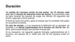 Duración
Un partido de Lacrosse consta de tres partes de 15 minutos cada
una, con 3 minutos de descanso entre los tercios. El cronómetro sólo
se para durante las pausas de juego los últimos 30 segundos del
primer, segundo y tercer parcial.
Al final de cada encuentro, gana el equipo que ha anotado más goles
en la portería contraria.
En caso de empate, y si es necesaria la definición de un ganador, se
procede a un tiempo suplementario de 4 minutos con Gol de Oro. Es
decir, gana aquel equipo que primero marque gol.
Si es necesario, se seguirán jugando tiempos suplementarios de 4
minutos, con pausas de 2, hasta que uno de los equipos anote un
tanto.
 