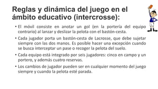 Reglas y dinámica del juego en el
ámbito educativo (intercrosse):
• El móvil consiste en anotar un gol (en la portería del equipo
contrario) al lanzar y deslizar la pelota con el bastón-cesta.
• Cada jugador porta un bastón-cesta de Lacrosse, que debe sujetar
siempre con las dos manos. Es posible hacer una excepción cuando
se busca interceptar un pase o recoger la pelota del suelo.
• Cada equipo está integrado por seis jugadores: cinco en campo y un
portero, y además cuatro reservas.
• Los cambios de jugador pueden ser en cualquier momento del juego
siempre y cuando la pelota esté parada.
 