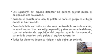 • Los jugadores del equipo defensor no pueden sujetar nunca el
bastón con una sola mano.
• Cuando se comete una falta, la pelota se pone en juego en el lugar
donde se ha cometido.
• Cuando la falta es contra un atacante dentro de la zona de ataque,
se sanciona con tiro de castigo o penalti, y si es en zona de defensa,
con un minuto de expulsión del jugador que la ha cometido,
pasando la posesión de la pelota al equipo adversario.
• Todos los alumnos deben participar, nadie debe ser excluido
 