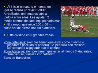Al iniciar un cuarto o marcar un gol se realiza un “FACE-OFF”.  Arrodillados enfrentados con la pelota entre ellos. Les ayudan 2  medio centros de cada equipo nada mas El campo, que mide 100 x 60 m,  suele ser de hierba natural o artificial.  Esta dividido en 3 grandes zonas. Zona defensiva:  siempre tienen que estar como mínimo 4 jugadores (incluido el portero). Se penaliza con “offside”, sancionando al jugador que lo comete Zona Atacante:  siempre tienen que estar al menos 3 atacantes. También se penaliza con “offside” Zona de Banquillos 