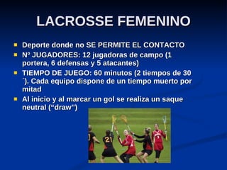 LACROSSE FEMENINO Deporte donde no SE PERMITE EL CONTACTO  Nº JUGADORES: 12 jugadoras de campo (1 portera, 6 defensas y 5 atacantes) TIEMPO DE JUEGO: 60 minutos (2 tiempos de 30 ´). Cada equipo dispone de un tiempo muerto por mitad Al inicio y al marcar un gol se realiza un saque neutral (“draw”) 