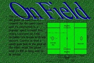 ● The Lacrosse is the more
old game of America. It's
created for the americans,
and it's converted in a
popular sport around this
years. Lacrosse on field
includes two teams with ten
players. Consist in shot a
small gum ball to the goal of
the other team.The game
land it's 100 m long and 54
m across.
 
