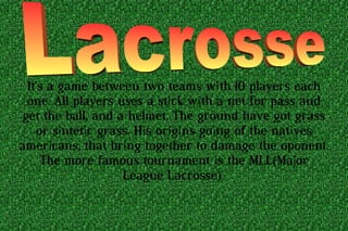 It's a game between two teams with 10 players each
one. All players uses a stick with a net for pass and
get the ball, and a helmet. The ground have got grass
or sintetic grass. His origins going of the natives
americans, that bring together to damage the oponent.
The more famous tournament is the MLL(Major
League Lacrosse)
 