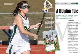The MCCORD ACCORD

Taylor McCord was Jacksonville’s top scorer
in 2013 after transferring from Florida to
play for her parents, Dolphins coach Mindy
McCord and assistant Paul McCord.

A Dolphin Tale

W

“I was looking for
a change leaving
Florida, and I found
the bond between the
players and coaches
at JU was unreal.
Everywhere else I
visited, there was
nothing like it.”

©jacksonville

— Taylor McCord

48

Lacrosse Magazine

>>

November 2013

A Publication of US Lacrosse

A Publication of US Lacrosse

Eighty-five miles from Gainesville, Florida’s
other women’s lacrosse startup from
2010 has made its own mark
By Laurel Pfahler

While the Florida women’s lacrosse
team garnered national attention with
a final four appearance in just its third
season in 2012, another program just as
young quietly made significant strides 85
miles up the road.
Jacksonville went Division I in 2010,
the same year the Gators did. By 2011,
the Dolphins were the highest-scoring
team in the country in terms of goals
per game, a distinction they have owned
for three straight years.
After an 8-11 inaugural campaign,
Jacksonville has gone 42-15 over the
past three seasons, including an NCAA
tournament appearance last spring,
when the Dolphins made their Atlantic
Sun Conference debut and won the title
with their first full senior class.
Though Jacksonville’s rapid development
from startup to NCAA tournament
contender doesn’t quite match Florida’s
ascent to a No. 1 national ranking, two
NCAA quarterfinal appearances and one
semifinal trip, the Dolphins have made
their own splash under less advantageous
circumstances.
“We were starting under a little
different premise of where our program
was building from,” said Jacksonville
coach Mindy McCord, who was hired
in April 2008. “We also were kind of
surprised with how successful we’ve
become in such a short time.”
McCord said she has never felt like
her small private-school program was
inferior to its big sister in Gainesville,
because Florida hired Mandee O’Leary a

November 2013 >> Lacrosse Magazine

49

 