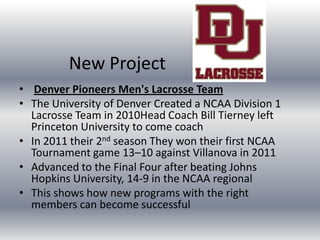 New Project
• Denver Pioneers Men's Lacrosse Team
• The University of Denver Created a NCAA Division 1
  Lacrosse Team in 2010Head Coach Bill Tierney left
  Princeton University to come coach
• In 2011 their 2nd season They won their first NCAA
  Tournament game 13–10 against Villanova in 2011
• Advanced to the Final Four after beating Johns
  Hopkins University, 14-9 in the NCAA regional
• This shows how new programs with the right
  members can become successful
 