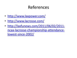 References
• http://www.laxpower.com/
• http://www.lacrosse.com/
• http://laxfunews.com/2011/06/02/2011-
  ncaa-lacrosse-championship-attendance-
  lowest-since-2002/
 