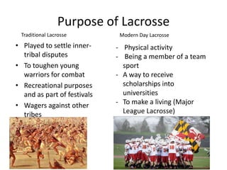 Purpose of Lacrosse
 Traditional Lacrosse         Modern Day Lacrosse
• Played to settle inner-    - Physical activity
  tribal disputes            - Being a member of a team
• To toughen young             sport
  warriors for combat        - A way to receive
• Recreational purposes        scholarships into
  and as part of festivals     universities
• Wagers against other       - To make a living (Major
  tribes                       League Lacrosse)
 