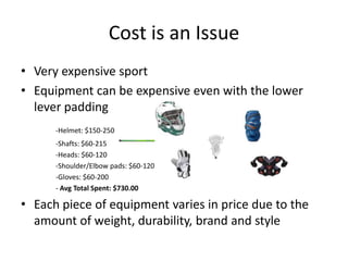 Cost is an Issue
• Very expensive sport
• Equipment can be expensive even with the lower
  lever padding
      -Helmet: $150-250
      -Shafts: $60-215
      -Heads: $60-120
      -Shoulder/Elbow pads: $60-120
      -Gloves: $60-200
      - Avg Total Spent: $730.00

• Each piece of equipment varies in price due to the
  amount of weight, durability, brand and style
 