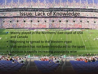 Issue: Lack of Knowledge


• Mainly played in the Northern/ East coast of USA
  and Canada
• Beginning to spread to the Western coast
• Mid-western has not been introduced to the sport
• Lacrosse is rapidly increasing popularity wise
 