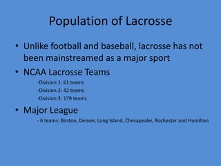 Population of Lacrosse
• Unlike football and baseball, lacrosse has not
  been mainstreamed as a major sport
• NCAA Lacrosse Teams
     -Division 1: 61 teams
     -Division 2: 42 teams
     -Division 3: 179 teams

• Major League
     - 6 teams: Boston, Denver, Long Island, Chesapeake, Rochester and Hamilton
 