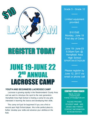 JUNE 19-JUNE 22
2ND
ANNUAL
LACROSSE CAMP
YOUTH AND BEGINNERS LACROSSE CAMP
Lacrosse is growing rapidly in the Westmoreland County Area
and we want to introduce the sport to the next generation.
Hempfield Area High School is hosting a camp for any girls
interested in learning the basics and developing their skills.
Grade 5 - Grade 10
Limited equipment
provided.
$10 DUE
Monday, June 19
First day of Camp
June 19- June-23
5:30pm-7pm @
Hempfield Area
High School
SPARTAN STADIUM
Please register by
June 12, 2017 via
email or phone call
CONTACT HEAD COACH
Mandy Ormsby
(724)518-2491
mandy.ormsby@gmail.com
PLEASE PROVIDE
STUDENT NAME, AGE,
GRADE AND PARENT
CONTACT INFORMATION
IN REGISTRATION
This camp isn’t just for beginners! If you are a first or
second year High School player, this is the perfect place to
further develop your skills and advance your abilities on the
field.
 